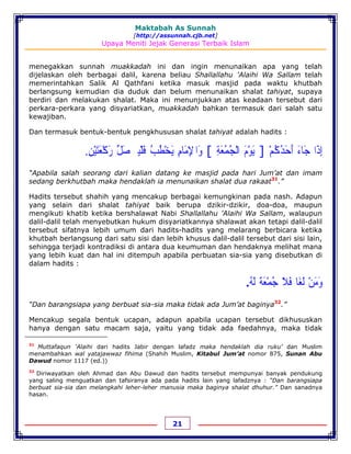 Maktabah As Sunnah
[http://assunnah.cjb.net]
Upaya Meniti Jejak Generasi Terbaik Islam
21
menegakkan sunnah muakkadah ini dan ingin menunaikan apa yang telah
dijelaskan oleh berbagai dalil, karena beliau Shallallahu 'Alaihi Wa Sallam telah
memerintahkan Salik Al Qathfani ketika masuk masjid pada waktu khutbah
berlangsung kemudian dia duduk dan belum menunaikan shalat tahiyat, supaya
berdiri dan melakukan shalat. Maka ini menunjukkan atas keadaan tersebut dari
perkara-perkara yang disyariatkan, muakkadah bahkan termasuk dari salah satu
kewajiban.
Dan termasuk bentuk-bentuk pengkhususan shalat tahiyat adalah hadits :
‫ﺇ‬ِ‫ﺫ‬َ‫ﺍ‬‫ﺟ‬َ‫ﺎﺀ‬َ‫ﺃ‬َ‫ﺣ‬َ‫ﺪ‬ُ‫ﻛ‬ُ‫ﻢ‬ْ]‫ﻳ‬َ‫ﻮ‬ْ‫ﻡ‬َ‫ﺍﻟ‬ْ‫ﺠ‬ُ‫ﻤ‬ُ‫ﻌ‬َ‫ﺔ‬ِ[‫ﻭ‬َ‫ﺍ‬‫ﹾ‬‫ﻹ‬ِ‫ﻣ‬َ‫ﺎﻡ‬ِ‫ﻳ‬َ‫ﺨ‬ْ‫ﻄ‬ُ‫ﺐ‬ُ‫ﻓ‬َ‫ﻠ‬ْ‫ﻴ‬‫ﹹ‬‫ﺼ‬َ‫ﻞ‬‫ﱢ‬‫ﺭ‬َ‫ﻛ‬ْ‫ﻌ‬َ‫ﺘ‬َ‫ﻴ‬ْ‫ﻦ‬ِ.
“Apabila salah seorang dari kalian datang ke masjid pada hari Jum’at dan imam
sedang berkhutbah maka hendaklah ia menunaikan shalat dua rakaat31
.”
Hadits tersebut shahih yang mencakup berbagai kemungkinan pada nash. Adapun
yang selain dari shalat tahiyat baik berupa dzikir-dzikir, doa-doa, maupun
mengikuti khatib ketika bershalawat Nabi Shallallahu 'Alaihi Wa Sallam, walaupun
dalil-dalil telah menyebutkan hukum disyariatkannya shalawat akan tetapi dalil-dalil
tersebut sifatnya lebih umum dari hadits-hadits yang melarang berbicara ketika
khutbah berlangsung dari satu sisi dan lebih khusus dalil-dalil tersebut dari sisi lain,
sehingga terjadi kontradiksi di antara dua keumuman dan hendaknya melihat mana
yang lebih kuat dan hal ini ditempuh apabila perbuatan sia-sia yang disebutkan di
dalam hadits :
‫ﻭ‬َ‫ﻣ‬َ‫ﻦ‬ْ‫ﻟ‬َ‫ﻐ‬َ‫ﺎ‬‫ﻓ‬َ‫ﻼ‬َ‫ﺟ‬ُ‫ﻤ‬ْ‫ﻌ‬َ‫ﺔ‬َ‫ﻟ‬َ‫ﻪ‬ُ.
“Dan barangsiapa yang berbuat sia-sia maka tidak ada Jum’at baginya32
.”
Mencakup segala bentuk ucapan, adapun apabila ucapan tersebut dikhususkan
hanya dengan satu macam saja, yaitu yang tidak ada faedahnya, maka tidak
31
Muttafaqun ‘Alaihi dari hadits Jabir dengan lafadz maka hendaklah dia ruku’ dan Muslim
menambahkan wal yatajawwaz fihima (Shahih Muslim, Kitabul Jum’at nomor 875, Sunan Abu
Dawud nomor 1117 (ed.))
32
Diriwayatkan oleh Ahmad dan Abu Dawud dan hadits tersebut mempunyai banyak pendukung
yang saling menguatkan dan tafsiranya ada pada hadits lain yang lafadznya : “Dan barangsiapa
berbuat sia-sia dan melangkahi leher-leher manusia maka baginya shalat dhuhur.” Dan sanadnya
hasan.
 