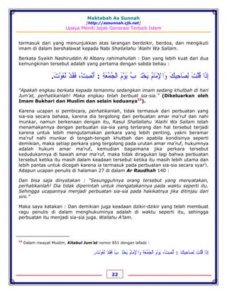Maktabah As Sunnah
[http://assunnah.cjb.net]
Upaya Meniti Jejak Generasi Terbaik Islam
22
termasuk dari yang menunjukkan atas larangan berdzikir, berdoa, dan mengikuti
imam di dalam bershalawat kepada Nabi Shallallahu 'Alaihi Wa Sallam.
Berkata Syaikh Nashiruddin Al Albany rahimahullah : Dan yang lebih kuat dari dua
kemungkinan tersebut adalah yang pertama dengan sabda beliau :
‫ﺇ‬ِ‫ﺫ‬َ‫ﺍ‬‫ﻗ‬ُ‫ﻠ‬ْ‫ﺖ‬َ‫ﻟ‬ِ‫ﺼ‬َ‫ﺎﺣ‬ِ‫ﺒ‬ِ‫ﻚ‬َ‫ﻭ‬َ‫ﺍ‬‫ﹾ‬‫ﻹ‬ِ‫ﻣ‬َ‫ﺎﻡ‬ُ‫ﻳ‬َ‫ﺨ‬ْ‫ﺘ‬‫ﹹ‬‫ﺐ‬ُ‫ﻳ‬َ‫ﻮ‬ْ‫ﻡ‬َ‫ﺍﻟ‬ْ‫ﺠ‬ُ‫ﻤ‬ُ‫ﻌ‬َ‫ﺔ‬ِ:‫ﺃ‬َ‫ﻧ‬ْ‫ﺼ‬ِ‫ﺖ‬ْ،‫ﻓ‬َ‫ﻘ‬َ‫ﺪ‬ْ‫ﻟ‬َ‫ﻐ‬َ‫ﻮ‬ْ‫ﺕ‬َ.
“Apakah engkau berkata kepada temanmu sedangkan imam sedang khutbah di hari
Jum’at, perhatikanlah! Maka engkau telah berbuat sia-sia.” (Dikeluarkan oleh
Imam Bukhari dan Muslim dan selain keduanya33
).
Karena ucapan si pembicara, perhatikanlah, tidak termasuk dari perbuatan yang
sia-sia secara bahasa, karena dia tergolong dari perbuatan amar ma’ruf dan nahi
munkar, namun berkenaan dengan itu, Rasul Shallallahu 'Alaihi Wa Sallam telah
menamakannya dengan perbuatan sia-sia yang terlarang dan hal tersebut terjadi
karena untuk lebih mengutamakan perkara yang lebih penting, yakni beramar
ma’ruf nahi munkar di tengah-tengah khutbah dan apabila kondisinya seperti
demikian, maka setiap perkara yang tergolong pada urutan amar ma’ruf, hukumnya
adalah hukum amar ma’ruf, kemudian bagaimana jika perkara tersebut
kedudukannya di bawah amar ma’ruf, maka tidak diragukan lagi bahwa perbuatan
tersebut ketika itu masih dalam keadaan tersebut ketika itu masih lebih utama dan
lebih pantas untuk dicegah karena ia termasuk pada perbuatan sia-sia secara syar’i.
Adapun ucapan penulis di halaman 27 di dalam Ar Raudhah 140 :
Dan bisa saja dinyatakan : “Sesungguhnya orang tersebut yang menyatakan,
perhatikanlah! Dia tidak diperintah untuk mengatakannya pada waktu seperti itu.
Sehingga ucapannya menjadi perbuatan sia-sia pada hakikatnya jika ditinjau dari
sini.”
Maka saya katakan : Dan demikian juga keadaan dzikir-dzikir yang telah membuat
ragu penulis di dalam menghukuminya adalah di waktu seperti itu, sehingga
perbuatan itu menjadi sia-sia juga. Wallahu A’lam.
33
Dalam riwayat Muslim, Kitabul Jum’at nomor 851 dengan lafadz :
‫ﺇ‬ِ‫ﺫ‬َ‫ﺍ‬‫ﻗ‬ُ‫ﻠ‬ْ‫ﺖ‬َ‫ﻟ‬ِ‫ﺼ‬َ‫ﺎﺣ‬ِ‫ﺒ‬ِ‫ﻚ‬َ:‫ﺃ‬َ‫ﻧ‬ْ‫ﺼ‬ِ‫ﺖ‬،ْ‫ﻳ‬َ‫ﻮ‬ْ‫ﻡ‬َ‫ﺍﻟ‬ْ‫ﺠ‬ُ‫ﻤ‬ُ‫ﻌ‬َ‫ﺔ‬ِ‫ﻭ‬َ‫ﺍﹾﻹ‬ِ‫ﻣ‬َ‫ﺎﻡ‬ُ‫ﻳ‬َ‫ﺨ‬ْ‫ﺘﹹﺐ‬ُ‫ﻓ‬َ‫ﻘ‬َ‫ﺪ‬ْ‫ﻟ‬َ‫ﻐ‬َ‫ﻮ‬ْ‫ﺕ‬َ.
 