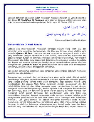 Maktabah As Sunnah
[http://assunnah.cjb.net]
Upaya Meniti Jejak Generasi Terbaik Islam
23
Dengan demikian selesailah sudah ringkasan masalah-masalah ini yang bersumber
dari kitab Al Mauidhah Al Hasanah yang disertai dengan sedikit komentar atas
buku tersebut dan diselesaikan pada hari Sabtu sore, 12 Shafar 1382 H.
‫ﻭ‬َ‫ﺍﻟ‬ْ‫ﺤ‬َ‫ﻤ‬ْ‫ﺪ‬ُ‫ﻟ‬ِ‫ﻠ‬ّ‫ﻪ‬ِ‫ﺭ‬َ‫ﺏ‬‫ﱢ‬‫ﺍﻟ‬ْ‫ﻌ‬َ‫ﻠ‬َ‫ﻤ‬ِ‫ﻴ‬ْ‫ﻦ‬َ،
‫ﻭ‬َ‫ﺻ‬َ‫ﻠ‬‫ﱠ‬‫ﻰ‬‫ﺍﷲ‬‫ﹸ‬‫ﻋ‬َ‫ﻠ‬َ‫ﻰ‬‫ﳏﻤ‬ّ‫ﺪ‬‫ﻭ‬َ‫ﺁﻟ‬ِ‫ﻪ‬ِ‫ﻭ‬َ‫ﺻ‬َ‫ﺤ‬ْ‫ﺒ‬ِ‫ﻪ‬ِ‫ﺃ‬َ‫ﺟ‬ْ‫ﻤ‬َ‫ﻌ‬ِ‫ﻴ‬ْ‫ﻦ‬َ.
Muhammad Nashiruddin Al Albani
Bid’ah-Bid’ah Di Hari Jum’at
Setelah aku menyelesaikan ringkasan berbagai hukum yang telah lalu dan
komentar serta penelitian terhadapnya, tiba-tiba aku teringat akan kitabku yang
berjudul Qamus Al Bida’ dan aku merasa perlu untuk mengambil suatu materi
yang berkenaan dengan kebid’ahan di hari Jum’at, kemudian aku susun dan aku
gabung dengan tulisan ini sehingga menjadi sempurnalah faedahnya. Hal tersebut
dikarenakan aku tidak tahu kapan lagi datangnya kesempatan tersebut kepadaku
dan kapan lagi adanya kelapangan bagiku untuk menyelesaikan sampai aku bisa
mengeluarkan Qamus Al Bida’ ke permukaan dan kalau tidak bisa mendapatkan
semuanya, jangan sampai ditinggalkan semuanya.
Dan sudah semestinya diberikan kata pengantar yang ringkas sebelum memasuki
pasal ini dan aku katakan :
Sesungguhnya termasuk dari perkara-perkara yang wajib untuk diilmui adalah
bahwasanya mengenal kebid’ahan termasuk di dalam agama dan termasuk perkara
yang sangat penting karena tidak akan sempurna bagi seorang Muslim yang
mendekatkan diri kepada Allah Ta’ala melainkan dengan menjauhkan diri dari
bid’ah-bid’ah tersebut dan tidak mungkin dapat menjauhinya kecuali dengan
mengenal komponen-komponennya, karena apabila tidak mengenal kaidah-kaidah
dan ushul-nya, bisa jadi terjatuh ke dalam bid’ah sedang dia tidak merasa. Dan
mengenal bid’ah adalah termasuk dari pembahasan ‘Apa yang tidak bisa
menegakkan kewajiban kecuali dengannya maka perkara tersebut adalah wajib’
sebagaimana yang dinyatakan oleh para ulama ushul --semoga Allah merahmati
mereka--. Dan yang semisal ini adalah mengenal kesyirikan serta macam-
macamnya, karena sesungguhnya barangsiapa yang tidak mengenalinya niscaya
dia akan terjatuh ke dalamnya, sebagaimana yang terjadi pada mayoritas kaum
Muslimin yang mendekatkan diri kepada Allah dengan kesyirikan, seperti bernadzar
 