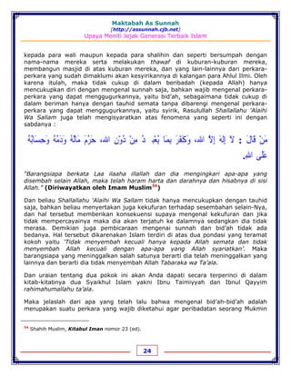 Maktabah As Sunnah
[http://assunnah.cjb.net]
Upaya Meniti Jejak Generasi Terbaik Islam
24
kepada para wali maupun kepada para shalihin dan seperti bersumpah dengan
nama-nama mereka serta melakukan thawaf di kuburan-kuburan mereka,
membangun masjid di atas kuburan mereka, dan yang lain-lainnya dari perkara-
perkara yang sudah dimaklumi akan kesyirikannya di kalangan para Ahlul Ilmi. Oleh
karena itulah, maka tidak cukup di dalam beribadah (kepada Allah) hanya
mencukupkan diri dengan mengenal sunnah saja, bahkan wajib mengenal perkara-
perkara yang dapat menggugurkannya, yaitu bid’ah, sebagaimana tidak cukup di
dalam beriman hanya dengan tauhid semata tanpa dibarengi mengenal perkara-
perkara yang dapat menggugurkannya, yaitu syirik, Rasulullah Shallallahu 'Alaihi
Wa Sallam juga telah mengisyaratkan atas fenomena yang seperti ini dengan
sabdanya :
‫ﻣ‬َ‫ﻦ‬ْ‫ﻗ‬َ‫ﺎﻝ‬َ:‫ﻻ‬َ‫ﺇ‬ِ‫ﻟﻪ‬َ‫ﺇ‬ِ‫ﻻ‬‫ﱠ‬‫ﺍﷲ‬،‫ﻭ‬َ‫ﻛ‬َ‫ﻔ‬َ‫ﺮ‬َ‫ﺑ‬ِ‫ﻤ‬َ‫ﺎ‬‫ﻳ‬ُ‫ﻌ‬ْ‫ﺒ‬‫ﹷ‬‫ﺪ‬ُ‫ﻣ‬ِ‫ﻦ‬ْ‫ﺩ‬ُ‫ﻭ‬ْ‫ﻥ‬ِ‫ﺍﷲ‬،‫ﺣ‬َ‫ﺮ‬ُ‫ﻡ‬َ‫ﻣ‬َ‫ﺎﻟ‬ُ‫ﻪ‬ُ‫ﻭ‬َ‫ﺩ‬َ‫ﻣ‬ُ‫ﻪ‬ُ‫ﻭ‬َ‫ﺣ‬ِ‫ﺴ‬َ‫ﺎﺑ‬ُ‫ﻪ‬ُ
‫ﻋ‬َ‫ﻠ‬َ‫ﻰ‬‫ﺍﷲ‬ِ.
“Barangsiapa berkata Laa ilaaha illallah dan dia mengingkari apa-apa yang
disembah selain Allah, maka telah haram harta dan darahnya dan hisabnya di sisi
Allah.” (Diriwayatkan oleh Imam Muslim34
)
Dan beliau Shallallahu 'Alaihi Wa Sallam tidak hanya mencukupkan dengan tauhid
saja, bahkan beliau menyertakan juga kekufuran terhadap sesembahan selain-Nya,
dan hal tersebut memberikan konsekuensi supaya mengenal kekufuran dan jika
tidak mempercayainya maka dia akan terjatuh ke dalamnya sedangkan dia tidak
merasa. Demikian juga pembicaraan mengenai sunnah dan bid’ah tidak ada
bedanya. Hal tersebut dikarenakan Islam terdiri di atas dua pondasi yang teramat
kokoh yaitu ‘Tidak menyembah kecuali hanya kepada Allah semata dan tidak
menyembah Allah kecuali dengan apa-apa yang Allah syariatkan’. Maka
barangsiapa yang meninggalkan salah satunya berarti dia telah meninggalkan yang
lainnya dan berarti dia tidak menyembah Allah Tabaraka wa Ta’ala.
Dan uraian tentang dua pokok ini akan Anda dapati secara terperinci di dalam
kitab-kitabnya dua Syaikhul Islam yakni Ibnu Taimiyyah dan Ibnul Qayyim
rahimahumallahu ta’ala.
Maka jelaslah dari apa yang telah lalu bahwa mengenal bid’ah-bid’ah adalah
merupakan suatu perkara yang wajib diketahui agar peribadatan seorang Mukmin
34
Shahih Muslim, Kitabul Iman nomor 23 (ed).
 