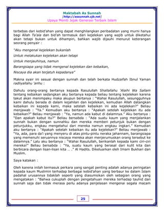 Maktabah As Sunnah
[http://assunnah.cjb.net]
Upaya Meniti Jejak Generasi Terbaik Islam
25
terbebas dari kebid’ahan yang dapat menghilangkan peribadatan yang murni hanya
bagi Allah Ta’ala dan bid’ah termasuk dari kejelekan yang wajib untuk diketahui
akan tetapi bukan untuk dihampiri, bahkan wajib dijauhi menurut keterangan
seorang penyair :
“Aku mengenal kejelekan bukanlah
Untuk melakukan kejelekan akan tetapi
Untuk menjauhinya, namun
Barangsiapa yang tidak mengenal kejelekan dan kebaikan,
Niscaya dia akan terjatuh kepadanya”
Makna syair ini sesuai dengan sunnah dan telah berkata Hudzaifah Ibnul Yaman
radliyallahu 'anhu :
Dahulu orang-orang bertanya kepada Rasulullah Shallallahu 'Alaihi Wa Sallam
tentang kebaikan sedangkan aku bertanya kepada beliau tentang kejelekan karena
takut akan menimpaku maka akupun bertanya : “Wahai Rasulullah, sesungguhnya
kami dahulu berada di dalam kejahilan dan kejelekan, kemudian Allah datangkan
kebaikan ini kepada kami, maka setelah kebaikan ini ada kejelekan?” Beliau
menjawab : “Ya.” Kemudian aku bertanya : “Apakah setelah kejelekan itu ada
kebaikan?” Beliau menjawab : “Ya, namun ada kabut di dalamnya.” Aku bertanya :
“Dan apakah kabut itu?” Beliau bersabda : “Ada suatu kaum yang menjalankan
sunnah bukan dengan sunnahku dan mereka memberi petunjuk bukan dengan
petunjukku, engkau mengetahui dari mereka namun engkau ingkari.” Kemudian
aku bertanya : “Apakah setelah kebaikan itu ada kejelekan?” Beliau menjawab :
“Ya, ada, para da’i yang menyeru di atas pintu-pintu neraka jahannam, barangsiapa
yang memenuhi seruannya niscaya mereka akan menjerumuskan orang tersebut ke
dalamnya.” Lalu aku bertanya : “Wahai Rasulullah, berikanlah kepada kami ciri-ciri
mereka!” Beliau bersabda : “Ya, suatu kaum yang berasal dari kulit kita dan
berbicara dengan lisan-lisan kita … .” Al Hadits. Dikeluarkan oleh Imam Bukhari dan
Muslim.
Saya katakan :
Oleh karena inilah termasuk perkara yang sangat penting adalah adanya peringatan
kepada kaum Muslimin terhadap berbagai kebid’ahan yang berbaur ke dalam Islam
padahal urusannya tidaklah seperti yang diasumsikan oleh sebagian orang yang
mengatakan : “Bahwa cukuplah dengan pengetahuan mereka terhadap tauhid dan
sunnah saja dan tidak merasa perlu adanya penjelasan mengenai segala macam
 