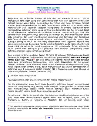 Maktabah As Sunnah
[http://assunnah.cjb.net]
Upaya Meniti Jejak Generasi Terbaik Islam
26
kesyirikan dan kebid’ahan bahkan berdiam diri dari masalah tersebut!” Dan ini
merupakan pandangan yang picik yang merupakan hasil dari sedikitnya ilmu akan
hakikat tauhid yang bakal menjelaskan kesyirikan dan juga terhadap hakikat
sunnah yang menjelaskan perihal kebid’ahan dimana pada waktu itu sendiri telah
menunjukkan atas kejahilan sebagian orang-orang ini dimana kebid’ahan telah
memasukinya sekalipun orang yang berilmu bisa terjangkiti dan hal tersebut dapat
terjadi dikarenakan sebab-sebab kebid’ahan teramat banyak sehingga tidak ada
tempat untuk menyebutkannya sekarang, akan tetapi aku akan menyebutkan salah
satu sebabnya dan akan membuatkan contohnya dan termasuk dari terjadinya
kebid’ahan di dalam agama adalah adanya hadits-hadits lemah dan palsu. Dan
sungguh sebagian Ahlul Ilmi terkadang tersamarkan oleh segelintir hadits-hadits
yang palsu sehingga dia sangka hadits tersebut tergolong pada hadits shahih yang
layak untuk diamalkan dan untuk mendekatkan diri kepada Allah Ta’ala, setelah itu
mulai diikuti oleh sebagian para penuntut ilmu maupun orang-orang awam
sehingga menjadi suatu sunnah yang diikuti!
Dan sebagai contohnya adalah Syaikh Al Fadhil Al ‘Allamah Al Muhaqqiq As Sayyid
Jamaluddin Al Qasimi telah menulis sebuah kitab yang qayyim, Ishlahul Masajid
minal Bida’ wal ‘Awaid35
dan aku banyak mengambil faidah dari kitab tersebut
pada awal pembahasan (sebagaimana) yang telah diisyaratkan dan bersamaan
dengan itu beliau telah membuat pasal khusus mengenai beberapa masalah yang
harus diperhatikan dimana beliau telah menyebutkan dua puluh permasalahan di
dalamnya dan di antaranya adalah masalah (16 : Masuknya anak kecil khusus ke
dalam masjid) beliau berkata (halaman 205) :
[ Di dalam hadits dinyatakan :
“Dan jauhkanlah anak-anak kecil kalian dari masjid-masjid kalian.”
Hal itu dikarenakan anak kecil biasa bermain, sehinggg dengan permainannya
membuat orang-orang yang sedang shalat menjadi terganggu dan terkadang anak
kecil menjadikannya sebagai bahan mainan, sehingga dapat menafikan fungsi
masjid dan oleh karena itulah harus dijauhkan darinya. ]
Saya katakan : Hadits ini adalah dlaif dan tidak bisa dijadikan hujjah dan mayoritas
para imam telah mendlaifkannya seperti Abdul Haq Al Asybili, Ibnul Jauzi, Al
Mundziri, Al Bushiri, Al Haitsami, Al Atsqalani, dan lain-lainnya. Akan tetapi
35
Dan kami telah mencetaknya --Alhamdulillah-- sebagaimana kami telah mencetak tulisan Syaikh
Al Qasimi yang berjudul Al Mashu ‘alal Jaurrabain dengan komentar-komentar dari Syaikh Al
Albani (Penerbit).
 