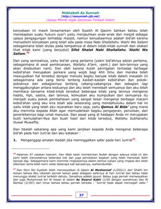 Maktabah As Sunnah
[http://assunnah.cjb.net]
Upaya Meniti Jejak Generasi Terbaik Islam
27
kenyataan ini masih tersamarkan oleh Syaikh Al Qasimi bahkan beliau telah
menetapkan suatu hukum syar’i yaitu menjauhkan anak-anak dari masjid sebagai
upaya pengagungan terhadap masjid, namun kenyataannya adalah bid’ah karena
menyelisihi kenyataan yang telah ada pada masa Nabi Shallallahu 'Alaihi Wa Sallam
sebagaimana telah diulas pada tempatnya di dalam kitab-kitab sunnah dan silakan
lihat kitab kami (yang berjudul) Sifat Shalat Nabi Shallallahu 'Alaihi Wa
Sallam.36
Dan yang semisalnya, yaitu bid’ah yang pertama (yakni bid’ahnya adzan pertama,
sebagaimana di awal pembicaraan, Wallahu A’lam, -pent.) dan lain-lainnya yang
akan disebutkan nanti. Dan oleh karena itulah peringatan terhadap berbagai
kebid’ahan merupakan perkara yang wajib bagi Ahli Ilmu dan mereka telah
mewujudkan hal tersebut dengan menulis bagitu banyak kitab dalam masalah ini
sebagaimana ada yang berisi tentang kaidah-kaidah kebid’ahan dan pokok-
pokoknya dan sebagiannya tentang cabang-cabangnya dan sebagian lagi
menggabungkan antara keduanya dan aku telah menelaah semuanya dan aku telah
membaca bersama kitab-kitab tersebut beberapa kitab yang lainnya mengenai
hadits, fiqh, sastra, dan lainnya, kemudian aku kumpulkan dari semuanya itu
menjadi suatu pokok pembahasan yang sangat besar mengenai berbagai macam
kebid’ahan yang aku kira telah ada seseorang yang mendahuluiku dalam hal ini
yaitu kitab yang telah aku isyaratkan baru saja, yaitu Qamus Al Bida’ yang mana
aku meminta kepada Allah agar memudahkan bagiku pengajaran, penulisan, dan
penerbitannya bagi umat manusia. Dan pasal yang di hadapan Anda ini merupakan
bukti kemudahan-Nya dan buah hasil dari kitab tersebut, Wallahu Subhanahu
Huwal Muwaffiq.
Dan tibalah sekarang apa yang kami janjikan kepada Anda mengenai beberapa
bid’ah pada hari Jum’at dan aku katakan :
1. Menganggap amalan ibadah jika meninggalkan safar pada hari Jum’at37
.
36
Halaman 97 cetakan keenam. Dan Allah telah memberikan faidah dengan adanya kitab ini dan
kami telah mencetaknya beberapa kali dan juga percetakan bajakan yang telah mencetak lebih
banyak lagi. Sebagaimana kami meminta ringkasannya dalam bentuk tulisan yang ringkas dan telah
diberikan serta telah kami cetak beberapa kali banyaknya, walhamdulillah.
37
Dan Ibnu Abi Syaibah telah meriwayatkan di dalam Al Mushannaf (1/205/1) dari Shalih bin
Kaisan bahwa Abu Ubaidah pernah keluar pada sebagian safarnya di hari Jum’at dan beliau tidak
menunggu shalat Jum’at terlebih dahulu. Sanadnya adalah jayyid. Beliau juga pernah meriwayatkan
dan juga Muhammad bin Al Hasan di dalam As Siyarul Kabir (1/50 dengan syarahnya) dan Al
Baihaqi (3/187) dari Umar bahwa beliau pernah berkata : “Jum’at tidak dapat mencegah safar.”
 