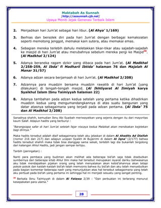 Maktabah As Sunnah
[http://assunnah.cjb.net]
Upaya Meniti Jejak Generasi Terbaik Islam
28
2. Menjadikan hari Jum’at sebagai hari libur. (Al Ahya’ 1/169)
3. Berhias dan bersolek diri pada hari Jum’at dengan berbagai kemaksiatan
seperti memotong jenggot, memakai kain sutera, atau memakai emas.
4. Sebagian mereka terlebih dahulu meletakkan tikar-tikar atau sajadah-sajadah
ke masjid di hari Jum’at atau merubahnya sebelum mereka pergi ke Masjid38
.
(Al Madkhal 2/124)
5. Adanya beraneka ragam dzikir yang dibaca pada hari Jum’at. (Al Madkhal
2/258-259, Al Ibda’ fi Madharil Ibtida’ halaman 76 dan Majalah Al
Manar 31/57)
6. Adanya adzan secara berjamaah di hari Jum’at. (Al Madkhal 2/208)
7. Adzannya para muadzin bersama muadzin rawatib di hari Jum’at (yang
dilakukan) di tengah-tengah masjid. (Al Ikhtiyarat Al Ilmiyah karya
Syaikhul Islam Ibnu Taimiyyah halaman 22)
8. Adanya tambahan pada adzan kedua setelah yang pertama ketika dihadirkan
muadzin kedua yang mengumandangkannya di atas suatu bangunan yang
datar atasnya sebagaimana yang terjadi pada adzan pertama. (Al Ibda’ 75
dan Al Madkhal 2/208)
Sanadnya shahih, kemudian Ibnu Abi Syaibah meriwayatkan yang sejenis dengan itu dari mayoritas
kaum Salaf. Adapun hadits yang berbunyi :
“Barangsiapa safar di hari Jum’at setelah fajar niscaya kedua Malaikat akan mendoakan kejelekan
bagi dirinya.”
Maka hadits tersebut adalah dlaif sebagaimana telah aku jelaskan di dalam Al Ahadits Ad Dlaifah
(nomor 216 dan 217) dan adapun ucapan Syaikh Al Bujairimi di dalam Al Iqna’ (2/177) bahwa
hadits tersebut shahih maka tidak bisa dianggap sama sekali, terlebih lagi dia bukanlah tergolong
dari kalangan Ahlul Hadits, jadi jangan sampai tertipu.
Tanbih (peringatan) :
Nanti para pembaca yang budiman akan melihat ada beberapa bid’ah saja tidak disebutkan
sumbernya dari beberapa kitab Ahlul Ilmi maka hal tersebut merupakan isyarat dariku bahwasanya
aku tidak mendapatkan pijakan orang yang telah menyatakan akan kebid’ahannya akan tetapi
pokok-pokok dan kaidah-kaidah bid’ah telah memvonis bahwa itu bid’ah dan aku telah menyebutkan
pada bagian komentar beberapa nash yang menunjukkan atas hal tersebut sebagaimana yang telah
aku perbuat pada bid’ah yang pertama ini sehingga hal ini menjadi sesuatu yang sangat penting.
38
Berkata Ibnu Taimiyyah di dalam Al Fatawa 2/39 : “Dan perbuatan ini terlarang menurut
kesepakatan para ulama.”
 