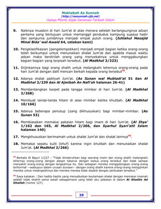 Maktabah As Sunnah
[http://assunnah.cjb.net]
Upaya Meniti Jejak Generasi Terbaik Islam
29
9. Naiknya muadzin di hari Jum’at di atas menara setelah berlangsungnya adzan
pertama yang bertujuan untuk memanggil penduduk kampung supaya hadir
dan sempurna jumlahnya menjadi empat puluh orang. (Ishlahul Masajid
Minal Bida’ wal Awaid 64, cetakan kami)
10. Pengklasifikasian (pengelompokkan) menjadi empat bagian ketika orang-orang
telah berkumpul untuk menunaikan shalat Jum’at dan apabila masuk waktu
adzan maka berdirilah orang yang menyekatnya untuk menggabungkan
bagian-bagian yang terpisah tersebut. (Al Madkhal 2/223)
11. Diijinkannya bagi orang shalih untuk melangkahi lehernya orang-orang pada
hari Jum’at dengan dalil mencari berkah kepada orang tersebut39
.
12. Adanya shalat qabliyah Jum’at. (As Sunan wal Mubtadi’at 51 dan Al
Madkhal 2/239 dan Al Ajwibah An Nafi’ah halaman 26-41)
13. Membentangkan karpet pada tangga mimbar di hari Jum’at. (Al Madkhal
2/268)
14. Membuat tanda-tanda hitam di atas mimbar ketika khutbah. (Al Madkhal
10/166)
15. Adanya beberapa penutup (yang dikhususkan) bagi mimbar-mimbar. (As
Sunan 53)
16. Membiasakan memakai pakaian hitam bagi imam di hari Jum’at. (Al Ihya’
1/162 dan 165, Al Madkhal 2/266, dan Syarhul Syari’atil Islam
halaman 140)
17. Mengkhususkan berimamah untuk shalat Jum’at dan shalat lainnya40
.
18. Memakai sepatu kulit (khuf) karena ingin khutbah dan menunaikan shalat
Jum’at. (Al Madkhal 2/266)
39
Berkata Al Bajuri 1/227 : “Tidak dimakruhkan bagi seorang imam dan orang shalih melangkahi
lehernya orang-orang dengan alasan tabaruk dengan kedua orang tersebut dan tidak sampai
menyakiti orang-orang dengan langkahnya itu. Dan sebagian mereka menggolongkan orang-orang
terhormat --walaupun dalam urusan duniawi-- dengan orang shalih karena orang-orang mengijinkan
mereka untuk melangkahinya dan mereka merasa tidak disakiti dengan perbuatan tersebut.”
40
Saya katakan : Dan hadits-hadits yang menyebutkan keutamaan shalat dengan memakai imamah
adalah tidak shahih sama sekali sebagaimana yang telah aku jelaskan di dalam Al Ahadits Ad
Dhaifah (nomor 127).
 