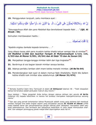 Maktabah As Sunnah
[http://assunnah.cjb.net]
Upaya Meniti Jejak Generasi Terbaik Islam
30
19. Menggunakan tarqiyah, yaitu membaca ayat :
‫ﺇ‬ِ‫ﻥ‬‫ﱠ‬‫ﺍﷲ‬‫ﹶ‬‫ﻭ‬َ‫ﻣ‬َ‫ﻼ‬َ‫ﺋ‬ِ‫ﻜ‬َ‫ﺘ‬َ‫ﻪ‬ُ‫ﻳ‬ُ‫ﺼ‬َ‫ﻠ‬‫ﱡ‬‫ﻮ‬ْ‫ﻥ‬َ‫ﻋ‬َ‫ﻠ‬َ‫ﻰ‬‫ﺍﻟﻨ‬‫ﱠ‬‫ﺒ‬ِ‫ﻲ‬‫ﱢ‬‫ﻳ‬‫َـ‬‫ﺎ‬ۤ‫ﺃ‬َ‫ﻳ‬‫ﳳ‬‫ﻬ‬َ‫ﺎ‬‫ﺍﻟ‬‫ﱠ‬‫ﺬ‬ِ‫ﻳ‬ْ‫ﻦ‬َ‫ﺀ‬َ‫ﺍﻣ‬َ‫ـ‬‫ﻨ‬ُ‫ﻮ‬ْ‫ﺍ‬‫ﺻ‬َ‫ﻠ‬‫ﱡ‬‫ﻮﺍ‬‫ﻋ‬َ‫ﻠ‬َ‫ﻴ‬ْ‫ﻪ‬ِ‫ﻭ‬َ‫ﺳ‬َ‫ﻠ‬‫ﱢ‬‫ﻤ‬ُ‫ﻮﺍ‬‫ﺗ‬َ‫ﺴ‬ْ‫ﻠ‬ِ‫ﻴ‬ْ‫ﻤ‬ً‫ﺎ‬.
“Sesungguhnya Allah dan para Malaikat-Nya bershalawat kepada Nabi … .” (QS. Al
Ahzab : 56)
Kemudian membawakan hadits :
ِ‫ﺇ‬‫ﺫ‬َ‫ﺍ‬‫ﻗ‬ُ‫ﻠ‬ْ‫ﺖ‬َ‫ﻟ‬ِ‫ﺼ‬َ‫ﺎﺣ‬ِ‫ﺒ‬ِ‫ﻚ‬َ. ...
“Apabila engkau berkata kepada temanmu … .”
Yang dibaca keras oleh para muadzin ketika khatib keluar sampai tiba di mimbar41
.
(Al Madkhal 2/266 dan Syarhut Tariqah Al Muhammadiyah 1/114, 115,
4/323 dan Al Manar 5/951, 19/541 dan Al Ibda’ 75 dan As Sunan 24)
20. Menjadikan tangga-tangga mimbar lebih dari tiga tingkatan42
.
21. Berdirinya di sisi bagian bawah mimbar seraya berdoa.
22. Adanya perilaku lamban oleh imam ketika menaiki mimbar. (Al Ba’its 64)
23. Mendendangkan bait syair di dalam memuji Nabi Shallallahu 'Alaihi Wa Sallam
ketika khatib naik mimbar atau sebelumnya. (Al Manar 31/474)
41
Berkata Syaikhul Islam Ibnu Taimiyyah di dalam Al Ikhtiyarat halaman 48 : “Telah disepakati
bahwa hal tersebut adalah perbuatan makruh atau haram.”
Saya katakan : “Maka janganlah Anda tertipu dengan adanya istihsan dari penulis Al Ba’its
(halaman 65) kepada kebid’ahan ini karena hal tersebut merupakan ketergelincirannya seorang
ulama.”
42
Dan apa yang pernah terlontarkan bahwa Muawiyyah adalah orang yang pertama kali membuat
mimbar menjadi lima belas tingkat seperti yang dinyatakan penulis At Taratib Al Idarah 2/440
maka tidaklah benar dan penyampaiannya dengan kalimat pasif ‘dikatakan’ merupakan salah satu
bukti kelemahannya. Dan termasuk dari bahayanya kebid’ahan ini yaitu dapat memutuskan shaf-
shaf. Dan sebagian penanggung jawab masjid telah diperingatkan akan hal ini.
 