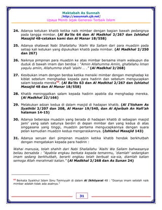 Maktabah As Sunnah
[http://assunnah.cjb.net]
Upaya Meniti Jejak Generasi Terbaik Islam
31
24. Adanya ketukan khatib ketika naik mimbar dengan bagian bawah pedangnya
pada tangga mimbar. (Al Ba’its 64 dan Al Madkhal 2/267 dan Ishlahul
Masajid 48-cetakan kami dan Al Manar 18/558)
25. Adanya shalawat Nabi Shallallahu 'Alaihi Wa Sallam dari para muadzin pada
setiap kali ketukan yang dipukulkan khatib pada mimbar. (Al Madkhal 2/250
dan 267)
26. Naiknya pimpinan para muadzin ke atas mimbar bersama imam walaupun dia
duduk di bawah imam dan berdoa : “Amiin Allahumma Amiin, ghafallahu liman
yaqulu amiin, Allahumma shalli ‘alaihi … .” (Al Madkhal 2/268)
27. Kesibukan imam dengan berdoa ketika menaiki mimbar dengan menghadap ke
kiblat sebelum menghadap kepada para hadirin dan sebelum mengucapkan
salam kepada mereka43
. (Al Ba’its 63 dan Al Madkhal 2/267 dan Ishlahul
Masajid 48 dan Al Manar 18/558)
28. Khatib meninggalkan salam kepada hadirin apabila dia menghadap mereka.
(Al Madkhal 22/166)
29. Melakukan adzan kedua di dalam masjid di hadapan khatib. (Al I’tisham As
Syathibi 2/207 dan 208, Al Manar 19/540, dan Al Ajwibah An Nafi’ah
halaman 14-15)
30. Adanya beberapa muadzin yang berada di hadapan khatib di sebagian masjid
jami’ yang salah satunya berdiri di depan mimbar dan yang kedua di atas
singgasana yang tinggi, muadzin pertama mengucapkannya dengan suara
pelan kemudian muadzin kedua mengeraskannya. (Ishlahul Masajid 143)
31. Adanya seruan dari pimpinan muadzin ketika khatib hendak berkhutbah
dengan mengatakan kepada para hadirin :
Wahai manusia, telah shahih dari Nabi Shallallahu 'Alaihi Wa Sallam bahwasanya
beliau bersabda : “Apabila engkau berkata kepada temanmu, ‘diamlah’ sedangkan
imam sedang berkhutbah, berarti engkau telah berbuat sia-sia, diamlah kalian
semoga Allah merahmati kalian.” (Al Madkhal 2/268 dan As Sunan 24)
43
Berkata Syaikhul Islam Ibnu Taimiyyah di dalam Al Ikhtiyarat 48 : “Doanya imam setelah naik
mimbar adalah tidak ada asalnya.”
 