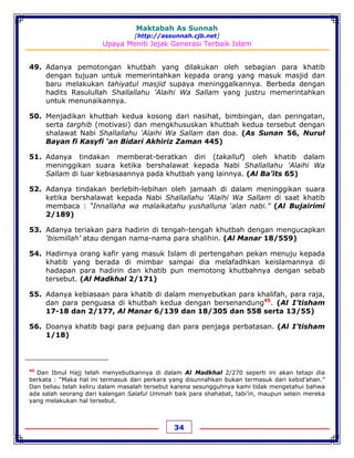 Maktabah As Sunnah
[http://assunnah.cjb.net]
Upaya Meniti Jejak Generasi Terbaik Islam
34
49. Adanya pemotongan khutbah yang dilakukan oleh sebagian para khatib
dengan tujuan untuk memerintahkan kepada orang yang masuk masjid dan
baru melakukan tahiyatul masjid supaya meninggalkannya. Berbeda dengan
hadits Rasulullah Shallallahu 'Alaihi Wa Sallam yang justru memerintahkan
untuk menunaikannya.
50. Menjadikan khutbah kedua kosong dari nasihat, bimbingan, dan peringatan,
serta targhib (motivasi) dan mengkhususkan khutbah kedua tersebut dengan
shalawat Nabi Shallallahu 'Alaihi Wa Sallam dan doa. (As Sunan 56, Nurul
Bayan fi Kasyfi ‘an Bidari Akhiriz Zaman 445)
51. Adanya tindakan memberat-beratkan diri (takalluf) oleh khatib dalam
meninggikan suara ketika bershalawat kepada Nabi Shallallahu 'Alaihi Wa
Sallam di luar kebiasaannya pada khutbah yang lainnya. (Al Ba’its 65)
52. Adanya tindakan berlebih-lebihan oleh jamaah di dalam meninggikan suara
ketika bershalawat kepada Nabi Shallallahu 'Alaihi Wa Sallam di saat khatib
membaca : “Innallaha wa malaikatahu yushalluna ‘alan nabi.” (Al Bujairimi
2/189)
53. Adanya teriakan para hadirin di tengah-tengah khutbah dengan mengucapkan
‘bismillah’ atau dengan nama-nama para shalihin. (Al Manar 18/559)
54. Hadirnya orang kafir yang masuk Islam di pertengahan pekan menuju kepada
khatib yang berada di mimbar sampai dia melafadhkan keislamannya di
hadapan para hadirin dan khatib pun memotong khutbahnya dengan sebab
tersebut. (Al Madkhal 2/171)
55. Adanya kebiasaan para khatib di dalam menyebutkan para khalifah, para raja,
dan para penguasa di khutbah kedua dengan bersenandung45
. (Al I’tisham
17-18 dan 2/177, Al Manar 6/139 dan 18/305 dan 558 serta 13/55)
56. Doanya khatib bagi para pejuang dan para penjaga perbatasan. (Al I’tisham
1/18)
45
Dan Ibnul Hajj telah menyebutkannya di dalam Al Madkhal 2/270 seperti ini akan tetapi dia
berkata : “Maka hal ini termasuk dari perkara yang disunnahkan bukan termasuk dari kebid’ahan.”
Dan beliau telah keliru dalam masalah tersebut karena sesungguhnya kami tidak mengetahui bahwa
ada salah seorang dari kalangan Salaful Ummah baik para shahabat, tabi’in, maupun selain mereka
yang melakukan hal tersebut.
 