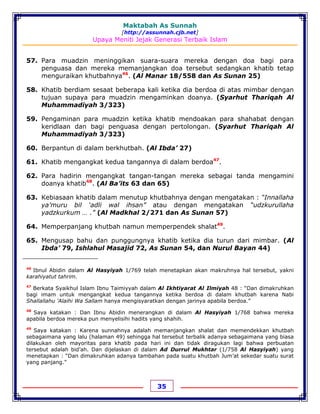 Maktabah As Sunnah
[http://assunnah.cjb.net]
Upaya Meniti Jejak Generasi Terbaik Islam
35
57. Para muadzin meninggikan suara-suara mereka dengan doa bagi para
penguasa dan mereka memanjangkan doa tersebut sedangkan khatib tetap
menguraikan khutbahnya46
. (Al Manar 18/558 dan As Sunan 25)
58. Khatib berdiam sesaat beberapa kali ketika dia berdoa di atas mimbar dengan
tujuan supaya para muadzin mengaminkan doanya. (Syarhut Thariqah Al
Muhammadiyah 3/323)
59. Pengaminan para muadzin ketika khatib mendoakan para shahabat dengan
keridlaan dan bagi penguasa dengan pertolongan. (Syarhut Thariqah Al
Muhammadiyah 3/323)
60. Berpantun di dalam berkhutbah. (Al Ibda’ 27)
61. Khatib mengangkat kedua tangannya di dalam berdoa47
.
62. Para hadirin mengangkat tangan-tangan mereka sebagai tanda mengamini
doanya khatib48
. (Al Ba’its 63 dan 65)
63. Kebiasaan khatib dalam menutup khutbahnya dengan mengatakan : “Innallaha
ya’muru bil ‘adli wal ihsan” atau dengan mengatakan “udzkurullaha
yadzkurkum … .” (Al Madkhal 2/271 dan As Sunan 57)
64. Memperpanjang khutbah namun memperpendek shalat49
.
65. Mengusap bahu dan punggungnya khatib ketika dia turun dari mimbar. (Al
Ibda’ 79, Ishlahul Masajid 72, As Sunan 54, dan Nurul Bayan 44)
46
Ibnul Abidin dalam Al Hasyiyah 1/769 telah menetapkan akan makruhnya hal tersebut, yakni
karahiyatut tahrim.
47
Berkata Syaikhul Islam Ibnu Taimiyyah dalam Al Ikhtiyarat Al Ilmiyah 48 : “Dan dimakruhkan
bagi imam untuk mengangkat kedua tangannya ketika berdoa di dalam khutbah karena Nabi
Shallallahu 'Alaihi Wa Sallam hanya mengisyaratkan dengan jarinya apabila berdoa.”
48
Saya katakan : Dan Ibnu Abidin menerangkan di dalam Al Hasyiyah 1/768 bahwa mereka
apabila berdoa mereka pun menyelisihi hadits yang shahih.
49
Saya katakan : Karena sunnahnya adalah memanjangkan shalat dan memendekkan khutbah
sebagaimana yang lalu (halaman 49) sehingga hal tersebut terbalik adanya sebagaimana yang biasa
dilakukan oleh mayoritas para khatib pada hari ini dan tidak diragukan lagi bahwa perbuatan
tersebut adalah bid’ah. Dan dijelaskan di dalam Ad Durrul Mukhtar (1/758 Al Hasyiyah) yang
menetapkan : “Dan dimakruhkan adanya tambahan pada suatu khutbah Jum’at sekedar suatu surat
yang panjang.”
 