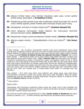 Maktabah As Sunnah
[http://assunnah.cjb.net]
Upaya Meniti Jejak Generasi Terbaik Islam
36
66. Adanya mimbar besar yang mereka masukkan pada suatu rumah apabila
khatib selesai berkhutbah. ( Al Madkhal 2/212)
67. Menghitung jumlah jamaah yang ada di beberapa masjid kecil pada hari Jum’at
untuk melihat apakah jumlah mereka telah mencapai empat puluh orang.
68. Menegakkan Jum’atan di masjid-masjid kecil50
. (Ishlahul Masajid 59)
69. Imam langsung menunaikan shalat sebelum dia meluruskan shaf-shaf
(barisan-barisan) shalat. (Ishlah 92-93)
70. Menjulurkan tangan (untuk bersalaman) setelah shalat. (Ishlahul Masajid 92)
71. Adanya ucapan mereka : “Yataqabbalallahu minna wa minkum51
.” (As Sunan
54)
50
Saya katakan : Dan Al Qasimi rahimahullah memiliki suatu topik pembahasan yang sangat
penting yang menjelaskan tentang ‘keluarnya Jum’at dari tempat-tempatnya karena jumlahnya yang
banyak’ halaman 15-cetakan kami dan imam As Subki juga memiliki suatu risalah di dalam masalah
ini dengan judul Al I’tisham bil Wahid Al Ahad min Aqamati Jum’atain fi Baladin. Dan di sana
beliau berkata : “Berbilangnya shalat Jum’at tanpa adanya hajat adalah perbuatan mungkar yang
telah diketahui secara pasti di dalam Islam.” (Juz 1 halaman 190) dari fatwa beliau dan Al Qasimi
mengakhiri pembahasannya dengan menganjurkan supaya meninggalkan shalat Jum’at di setiap
masjid kecil, sama saja apakah di antara perumahan atau di jalan-jalan raya dan pada setiap masjid
besar juga supaya mencukupkan diri dengan masjid besar lainnya dan hendaknya menggabungkan
setiap penduduk kawasan luas kepada yang lebih besar lagi dan supaya menetapkan setiap tempat
yang luas seperti suatu desa tertentu sebagai tempatnya sehingga tidak perlu menambah masjid
lagi dan syiar Islam pun menjadi jaya di masjid-masjid besar seperti itu sehingga tidak lagi
berbilang.”
Saya katakan : Dan inilah yang benar yang dipahami oleh setiap orang yang benar-benar
memperhatikan kenyataan jum’atan dan jamaah pada jaman Nabi Shallallahu 'Alaihi Wa Sallam
sebagaimana yang aku peringatkan di dalam pembicaraan mengenai masalah ini (halaman 46-48)
pada bab Ahkamul Jum’at. Wallahu Muwaffiq.
51
Saya katakan :
Adapun hadits :
“Barangsiapa yang menjumpai saudaranya ketika pulang dari shalat Jum’at maka hendaklah dia
mengucapkan : ‘Taqabbalallahu minna wa minkum.’ Karena hal tersebut merupakan kewajiban yang
harus kalian tunaikan kepada Rabb kalian.”
Dan Imam As Suyuthi telah mengutarakannya di dalam Dzailul Hadits Al Maudhu’ah dan beliau
berkata di (halaman 111) : ”Di dalam sanadnya ada Nahsyal dan dia adalah kadzub (pendusta).”
 