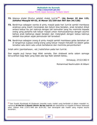 Maktabah As Sunnah
[http://assunnah.cjb.net]
Upaya Meniti Jejak Generasi Terbaik Islam
37
72. Adanya shalat Dhuhur setelah shalat Jum’at52
. (As Sunan 10 dan 123,
Ishlahul Masajid 49-53, Al Manar 23/259 dan 497 dan 34/120)
73. Berdirinya sebagian wanita di pintu masjid pada hari Jum’at sambil membawa
anaknya yang masih merangkak dan belum bisa berjalan, anak tersebut diikat
antara kedua ibu jari kakinya dengan tali kemudian sang ibu meminta kepada
orang yang pertama kali keluar masjid untuk memutuskannya dengan asumsi
bahwa anak balitanya dapat berjalan dan melangkah dengan kedua kakinya
setelah dua pekan sejak pemutusan tali tersebut!
74. Berdirinya sebagian orang di pintu masjid sambil membawa gelas berisikan air
di tangannya supaya orang-orang yang keluar masjid meludah ke dalam gelas
tersebut satu demi satu untuk bertabaruk dan meminta penyembuhan!
Inilah akhir (pembahasan, -ed.) kebid’ahan pada hari Jum’at.
Dan segala puji hanya bagi Allah semata. Dan shalawat serta salam semoga
tercurahkan bagi Nabi yang tidak ada lagi Nabi setelah beliau.
Dimasyqi, 27/2/1382 H
Muhammad Nashiruddin Al Albani
&'
52
Dan Syaikh Mushthafa Al Ghalayani memiliki suatu risalah yang berfaidah di dalam masalah ini,
namanya Al Bid’ah fi Shalati Dhuhri Ba’dal Jum’at dan diterbitkan di majalah Al Manar beberapa
edisi, silakan lihat (7/971-948 dan 8/24-29). Dan barangkali ada risalah yang ringkas secara
tersendiri.
 