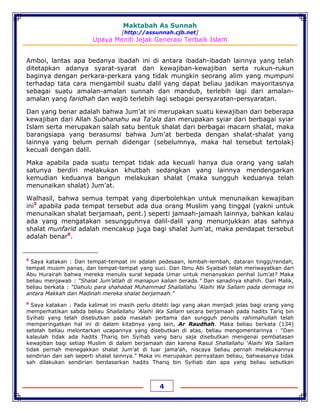 Maktabah As Sunnah
[http://assunnah.cjb.net]
Upaya Meniti Jejak Generasi Terbaik Islam
4
Amboi, lantas apa bedanya ibadah ini di antara ibadah-ibadah lainnya yang telah
ditetapkan adanya syarat-syarat dan kewajiban-kewajiban serta rukun-rukun
baginya dengan perkara-perkara yang tidak mungkin seorang alim yang mumpuni
terhadap tata cara mengambil suatu dalil yang dapat beliau jadikan mayoritasnya
sebagai suatu amalan-amalan sunnah dan mandub, terlebih lagi dari amalan-
amalan yang faridhah dan wajib terlebih lagi sebagai persyaratan-persyaratan.
Dan yang benar adalah bahwa Jum’at ini merupakan suatu kewajiban dari beberapa
kewajiban dari Allah Subhanahu wa Ta'ala dan merupakan syiar dari berbagai syiar
Islam serta merupakan salah satu bentuk shalat dari berbagai macam shalat, maka
barangsiapa yang berasumsi bahwa Jum’at berbeda dengan shalat-shalat yang
lainnya yang belum pernah didengar (sebelumnya, maka hal tersebut tertolak)
kecuali dengan dalil.
Maka apabila pada suatu tempat tidak ada kecuali hanya dua orang yang salah
satunya berdiri melakukan khutbah sedangkan yang lainnya mendengarkan
kemudian keduanya bangun melakukan shalat (maka sungguh keduanya telah
menunaikan shalat) Jum’at.
Walhasil, bahwa semua tempat yang diperbolehkan untuk menunaikan kewajiban
ini5
apabila pada tempat tersebut ada dua orang Muslim yang tinggal (yakni untuk
menunaikan shalat berjamaah, pent.) seperti jamaah-jamaah lainnya, bahkan kalau
ada yang mengatakan sesungguhnya dalil-dalil yang menunjukkan atas sahnya
shalat munfarid adalah mencakup juga bagi shalat Jum’at, maka pendapat tersebut
adalah benar6
.
5
Saya katakan : Dan tempat-tempat ini adalah pedesaan, lembah-lembah, dataran tinggi/rendah,
tempat musim panas, dan tempat-tempat yang suci. Dan Ibnu Abi Syaibah telah meriwayatkan dari
Abu Hurairah bahwa mereka menulis surat kepada Umar untuk menanyakan perihal Jum’at? Maka
beliau menjawab : “Shalat Jum’atlah di manapun kalian berada.” Dan sanadnya shahih. Dari Malik,
beliau berkata : “Dahulu para shahabat Muhammad Shallallahu 'Alaihi Wa Sallam pada dermaga ini
antara Makkah dan Madinah mereka shalat berjamaah.”
6
Saya katakan : Pada kalimat ini masih perlu diteliti lagi yang akan menjadi jelas bagi orang yang
memperhatikan sabda beliau Shallallahu 'Alaihi Wa Sallam secara berjamaah pada hadits Tariq bin
Syihab yang telah disebutkan pada masalah pertama dan sungguh penulis rahimahullah telah
memperingatkan hal ini di dalam kitabnya yang lain, Ar Raudhah. Maka beliau berkata (134)
setelah beliau melontarkan ucapannya yang disebutkan di atas, beliau mengomentarinya : “Dan
kalaulah tidak ada hadits Thariq bin Syihab yang baru saja disebutkan mengenai pembatasan
kewajiban bagi setiap Muslim di dalam berjamaah dan karena Rasul Shallallahu 'Alaihi Wa Sallam
tidak pernah menegakkan shalat Jum’at di luar jama’ah, niscaya beliau pernah melakukannya
sendirian dan sah seperti shalat lainnya.” Maka ini merupakan pernyataan beliau, bahwasanya tidak
sah dilakukan sendirian berdasarkan hadits Thariq bin Syihab dan apa yang beliau sebutkan
 