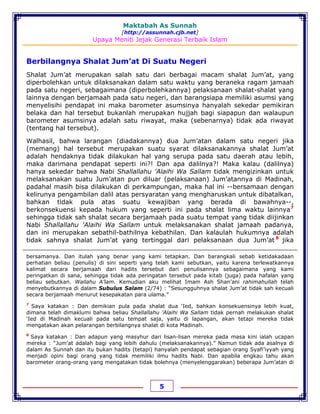 Maktabah As Sunnah
[http://assunnah.cjb.net]
Upaya Meniti Jejak Generasi Terbaik Islam
5
Berbilangnya Shalat Jum’at Di Suatu Negeri
Shalat Jum’at merupakan salah satu dari berbagai macam shalat Jum’at, yang
diperbolehkan untuk dilaksanakan dalam satu waktu yang beraneka ragam jamaah
pada satu negeri, sebagaimana (diperbolehkannya) pelaksanaan shalat-shalat yang
lainnya dengan berjamaah pada satu negeri, dan barangsiapa memiliki asumsi yang
menyelisihi pendapat ini maka barometer asumsinya hanyalah sekedar pemikiran
belaka dan hal tersebut bukanlah merupakan hujjah bagi siapapun dan walaupun
barometer asumsinya adalah satu riwayat, maka (sebenarnya) tidak ada riwayat
(tentang hal tersebut).
Walhasil, bahwa larangan (diadakannya) dua Jum’atan dalam satu negeri jika
(memang) hal tersebut merupakan suatu syarat dilaksanakannya shalat Jum’at
adalah hendaknya tidak dilakukan hal yang serupa pada satu daerah atau lebih,
maka darimana pendapat seperti ini?! Dan apa dalilnya?! Maka kalau (dalilnya)
hanya sekedar bahwa Nabi Shallallahu 'Alaihi Wa Sallam tidak mengizinkan untuk
melaksanakan suatu Jum’atan pun diluar (pelaksanaan) Jum’atannya di Madinah,
padahal masih bisa dilakukan di perkampungan, maka hal ini --bersamaan dengan
kelirunya pengambilan dalil atas persyaratan yang mengharuskan untuk dibatalkan,
bahkan tidak pula atas suatu kewajiban yang berada di bawahnya--,
berkonsekuensi kepada hukum yang seperti ini pada shalat lima waktu lainnya7
sehingga tidak sah shalat secara berjamaah pada suatu tempat yang tidak diijinkan
Nabi Shallallahu 'Alaihi Wa Sallam untuk melaksanakan shalat jamaah padanya,
dan ini merupakan sebathil-bathilnya kebathilan. Dan kalaulah hukumnya adalah
tidak sahnya shalat Jum’at yang tertinggal dari pelaksanaan dua Jum’at 8
jika
bersamanya. Dan itulah yang benar yang kami tetapkan. Dan barangkali sebab ketidakadaan
perhatian beliau (penulis) di sini seperti yang telah kami sebutkan, yaitu karena terlewatkannya
kalimat secara berjamaah dari hadits tersebut dari penulisannya sebagaimana yang kami
peringatkan di sana, sehingga tidak ada peringatan tersebut pada kitab (juga) pada hafalan yang
beliau sebutkan. Wallahu A’lam. Kemudian aku melihat Imam Ash Shan’ani rahimahullah telah
menyebutkannya di dalam Subulus Salam (2/74) : “Sesungguhnya shalat Jum’at tidak sah kecuali
secara berjamaah menurut kesepakatan para ulama.”
7
Saya katakan : Dan demikian pula pada shalat dua ‘Ied, bahkan konsekuensinya lebih kuat,
dimana telah dimaklumi bahwa beliau Shallallahu 'Alaihi Wa Sallam tidak pernah melakukan shalat
‘Ied di Madinah kecuali pada satu tempat saja, yaitu di lapangan, akan tetapi mereka tidak
mengatakan akan pelarangan berbilangnya shalat di kota Madinah.
8
Saya katakan : Dan adapun yang masyhur dari lisan-lisan mereka pada masa kini ialah ucapan
mereka : “Jum’at adalah bagi yang lebih dahulu (melaksanakannya).” Namun tidak ada asalnya di
dalam As Sunnah dan itu bukan hadits (tetapi) hanyalah pendapat sebagian orang Syafi’iyyah yang
menjadi opini bagi orang yang tidak memiliki ilmu hadits Nabi. Dan apabila engkau tahu akan
barometer orang-orang yang mengatakan tidak bolehnya (menyelenggarakan) beberapa Jum’atan di
 