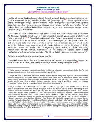 Maktabah As Sunnah
[http://assunnah.cjb.net]
Upaya Meniti Jejak Generasi Terbaik Islam
9
Hadits ini menunjukkan bahwa shalat Jum’at menjadi keringanan bagi setiap orang
(untuk menunaikannya) setelah shalat Ied (berlangsung)13
. Maka apabila semua
orang meninggalkannya berarti mereka telah mengambil rukhshah dan apabila
sebagian mereka menunaikannya niscaya akan diberi pahala dan shalat Jum’at
bukan lagi merupakan kewajiban baginya tanpa ada perbedaan antara imam
dengan yang bukan imam.
Dan hadits ini telah dishahihkan oleh Ibnul Madini dan telah dihasankan oleh Imam
An Nawawi. Berkata Ibnul Jauzi : “Hadits tersebut adalah yang paling shahihnya di
dalam masalah ini14
.” Dan dikeluarkan oleh Abu Dawud dan Nasai serta Al Hakim
dari Wahab bin Kaisan, beliau berkata : Telah terkumpul dua Ied pada masa Ibnu
Zubair, maka beliaupun mengakhirkan keluar rumah sampai siang menjadi naik,
kemudian beliau keluar dan berkhutbah, maka beliaupun memanjangkan khutbah,
kemudian turun dan shalat, dan orang-orang pada waktu itu tidak ada yang
menunaikan shalat Jum’at, kemudian hal itu diadukan kepada Ibnu Abbas
radliyallahu 'anhu dan beliau berkata : “Ia (Ibnu Zubair) telah mencocoki sunnah.”
Perawinya adalah perawi-perawi yang shahih.
Dan dikeluarkan juga oleh Abu Dawud dari Atha’ dengan apa yang telah disebutkan
oleh Wahab bin Kaisan, dan orang-orangnya adalah orang-orang shahih15
.
13
Yaitu orang-orang yang menunaikan shalat Ied tanpa ada yang menunaikan shalat Jum’at dan
dengan itulah Imam As Shan’ani mengkhususkannya (2/73).
14
Saya katakan : Pendapat tersebut adalah shahih tanpa diragukan lagi dan telah disebutkan
penguat-penguatnya di dalam kitab-kitab asalnya dan yang lain, di antaranya hadits Ibnu Zubair
yang datang setelahnya. Dan padanya ada beberapa faedah yang penting, yaitu bahwa shalat Ied
adalah wajib juga seperti shalat Jum’at, kalaulah bukan karena wajibnya shalat Ied niscaya
(kewajiban) shalat Jum’at tidak akan gugur, lihat kitab asalnya (43).
15
Saya katakan : Pada takhrij hadits ini ada sesuatu yang ganjil karena hadits tersebut belum
pernah diriwayatkan oleh Abu Dawud dari jalan Wahab bin Kaisan secara mutlak hanya saja hadits
tersebut dikeluarkan oleh An Nasa’i (1/236) dan Al Hakim (1/296) dengan lafadz : Maka beliau
(yakni Ibnu Abbas, -pent.) berkata : “Ibnu Az Zubair telah mencocoki sunnah.” Kemudian sampai
berita tersebut kepada Ibnuz Zubair, maka beliau berkata : “Aku pernah melihat Umar Ibnul
Khaththab melakukan seperti ini apabila berkumpulnya dua hari raya.” Dan Al Hakim berkata :
“Shahih menurut syarat Bukhari Muslim.” Dan Imam Adz Dzahabi menyetujuinya, namun hadits
tersebut hanya berdasarkan syarat Imam Muslim saja dan pada jalan Atha’ yang mana beliau adalah
Ibnu Abi Rabbah ada tambahan dengan lafadz : “Kemudian kami bersegera untuk shalat Jum’at dan
tidak ada yang keluar menghampiri kami sehingga hanya kami saja yang menunaikan shalat.”
Sedangkan orang-orangnya adalah orang-orang shahih sebagaimana yang dikatakan penulis, akan
tetapi ada ‘an’anah-nya yakni Al A’masy.
 