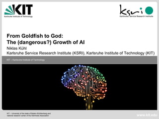 1
Dr.-Ing. Niklas Kühl, KIT
21.06.2018
KIT – University of the state of Baden-Württemberg and
national research center of the Helmholtz Association
KIT – Karlsruhe Institute of Technology
www.kit.edu
From Goldfish to God:
The (dangerous?) Growth of AI
Niklas Kühl
Karlsruhe Service Research Institute (KSRI), Karlsruhe Institute of Technology (KIT)
 