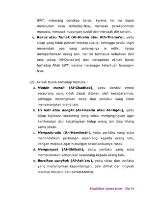 SWT. melarang bersikap boros, karena hal itu dapat
melakukan dosa terhadap-Nya, merusak perekonomian
manusia, merusak hubungan sosial dan merusak diri sendiri.
g. Rakus atau Tamak (Al-Hirshu atau Ath-Thama’u), yaitu
sikap yang tidak pernah merasa cukup, sehingga selalu ingin
menambah apa yang seharusnya ia miliki, tanpa
memperhatikan orang lain. Hal ini termasuk kebalikan dari
rasa cukup (Al-Qanaa’ah) dan merupakan akhlak buruk
terhadap Allah SWT. karena melanggar ketentuan larangan-
Nya.
(2). Akhlak buruk terhadap Manusia :
a. Mudah marah (Al-Ghadhab), yaitu kondisi emosi
seseorang yang tidak dapat ditahan oleh kesadarannya,
sehingga menonjolkan sikap dan perilaku yang tidak
menyenangkan orang lain.
b. Iri hati atau dengki (Al-Hasadu atau Al-Hiqdu), yaitu
sikap kejiwaan seseorang yang selalu mengingingkan agar
kenikmatan dan kebahagiaan hidup orang lain bisa hilang
sama sekali.
c. Mengadu-adu (An-Namiimah), yaitu perilaku yang suka
memindahkan perkataan seseorang kepada orang lain,
dengan maksud agar hubungan sosial keduanya rusak.
d. Mengumpat (Al-Ghiibah), yaitu perilaku yang suka
membicarakan keburukan seseorang kepada orang lain.
e. Bersikap congkak (Al-Ash’aru), yaitu sikap dan perilaku
yang menampilkan kesombongan, baik dilihat dari tingkah
lakunya maupun dari perkataannya.
Pendidikan Agama Islam – Hal 10
 