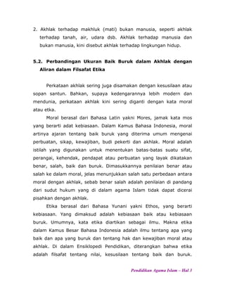 2. Akhlak terhadap makhluk (mati) bukan manusia, seperti akhlak
terhadap tanah, air, udara dsb. Akhlak terhadap manusia dan
bukan manusia, kini disebut akhlak terhadap lingkungan hidup.
5.2. Perbandingan Ukuran Baik Buruk dalam Akhlak dengan
Aliran dalam Filsafat Etika
Perkataan akhlak sering juga disamakan dengan kesusilaan atau
sopan santun. Bahkan, supaya kedengarannya lebih modern dan
mendunia, perkataan akhlak kini sering diganti dengan kata moral
atau etka.
Moral berasal dari Bahasa Latin yakni Mores, jamak kata mos
yang berarti adat kebiasaan. Dalam Kamus Bahasa Indonesia, moral
artinya ajaran tentang baik buruk yang diterima umum mengenai
perbuatan, sikap, kewajiban, budi pekerti dan akhlak. Moral adalah
istilah yang digunakan untuk menentukan batas-batas suatu sifat,
perangai, kehendak, pendapat atau perbuatan yang layak dikatakan
benar, salah, baik dan buruk. Dimasukkannya penilaian benar atau
salah ke dalam moral, jelas menunjukkan salah satu perbedaan antara
moral dengan akhlak, sebab benar salah adalah penilaian di pandang
dari sudut hukum yang di dalam agama Islam tidak dapat dicerai
pisahkan dengan akhlak.
Etika berasal dari Bahasa Yunani yakni Ethos, yang berarti
kebiasaan. Yang dimaksud adalah kebiasaan baik atau kebiasaan
buruk. Umumnya, kata etika diartikan sebagai ilmu. Makna etika
dalam Kamus Besar Bahasa Indonesia adalah ilmu tentang apa yang
baik dan apa yang buruk dan tentang hak dan kewajiban moral atau
akhlak. Di dalam Ensiklopedi Pendidikan, diterangkan bahwa etika
adalah filsafat tentang nilai, kesusilaan tentang baik dan buruk.
Pendidikan Agama Islam – Hal 3
 