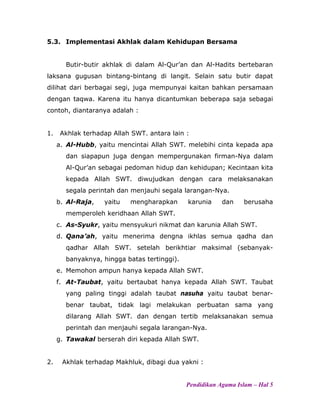 5.3. Implementasi Akhlak dalam Kehidupan Bersama
Butir-butir akhlak di dalam Al-Qur’an dan Al-Hadits bertebaran
laksana gugusan bintang-bintang di langit. Selain satu butir dapat
dilihat dari berbagai segi, juga mempunyai kaitan bahkan persamaan
dengan taqwa. Karena itu hanya dicantumkan beberapa saja sebagai
contoh, diantaranya adalah :
1. Akhlak terhadap Allah SWT. antara lain :
a. Al-Hubb, yaitu mencintai Allah SWT. melebihi cinta kepada apa
dan siapapun juga dengan mempergunakan firman-Nya dalam
Al-Qur’an sebagai pedoman hidup dan kehidupan; Kecintaan kita
kepada Allah SWT. diwujudkan dengan cara melaksanakan
segala perintah dan menjauhi segala larangan-Nya.
b. Al-Raja, yaitu mengharapkan karunia dan berusaha
memperoleh keridhaan Allah SWT.
c. As-Syukr, yaitu mensyukuri nikmat dan karunia Allah SWT.
d. Qana’ah, yaitu menerima dengna ikhlas semua qadha dan
qadhar Allah SWT. setelah berikhtiar maksimal (sebanyak-
banyaknya, hingga batas tertinggi).
e. Memohon ampun hanya kepada Allah SWT.
f. At-Taubat, yaitu bertaubat hanya kepada Allah SWT. Taubat
yang paling tinggi adalah taubat nasuha yaitu taubat benar-
benar taubat, tidak lagi melakukan perbuatan sama yang
dilarang Allah SWT. dan dengan tertib melaksanakan semua
perintah dan menjauhi segala larangan-Nya.
g. Tawakal berserah diri kepada Allah SWT.
2. Akhlak terhadap Makhluk, dibagi dua yakni :
Pendidikan Agama Islam – Hal 5
 