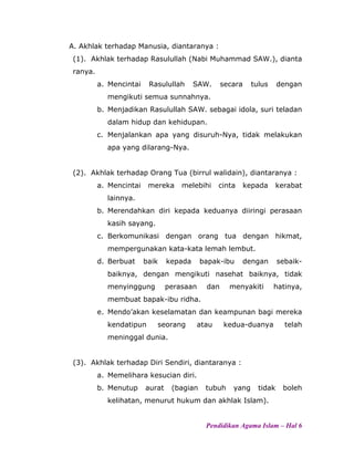 A. Akhlak terhadap Manusia, diantaranya :
(1). Akhlak terhadap Rasulullah (Nabi Muhammad SAW.), dianta
ranya.
a. Mencintai Rasulullah SAW. secara tulus dengan
mengikuti semua sunnahnya.
b. Menjadikan Rasulullah SAW. sebagai idola, suri teladan
dalam hidup dan kehidupan.
c. Menjalankan apa yang disuruh-Nya, tidak melakukan
apa yang dilarang-Nya.
(2). Akhlak terhadap Orang Tua (birrul walidain), diantaranya :
a. Mencintai mereka melebihi cinta kepada kerabat
lainnya.
b. Merendahkan diri kepada keduanya diiringi perasaan
kasih sayang.
c. Berkomunikasi dengan orang tua dengan hikmat,
mempergunakan kata-kata lemah lembut.
d. Berbuat baik kepada bapak-ibu dengan sebaik-
baiknya, dengan mengikuti nasehat baiknya, tidak
menyinggung perasaan dan menyakiti hatinya,
membuat bapak-ibu ridha.
e. Mendo’akan keselamatan dan keampunan bagi mereka
kendatipun seorang atau kedua-duanya telah
meninggal dunia.
(3). Akhlak terhadap Diri Sendiri, diantaranya :
a. Memelihara kesucian diri.
b. Menutup aurat (bagian tubuh yang tidak boleh
kelihatan, menurut hukum dan akhlak Islam).
Pendidikan Agama Islam – Hal 6
 