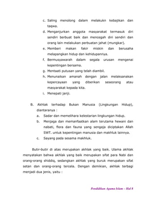 c. Saling menolong dalam melakukn kebajikan dan
taqwa.
d. Menganjurkan anggota masyarakat termasuk diri
sendiri berbuat baik dan mencegah diri sendiri dan
orang lain melakukan perbuatan jahat (mungkar).
e. Memberi makan fakir miskin dan berusaha
melapangkan hidup dan kehidupannya.
f. Bermusyawarah dalam segala urusan mengenai
kepentingan bersama.
g. Mentaati putusan yang telah diambil.
h. Menunaikan amanah dengan jalan melaksanakan
kepercayaan yang diberikan seseorang atau
masyarakat kepada kita.
i. Menepati janji.
B. Akhlak terhadap Bukan Manusia (Lingkungan Hidup),
diantaranya :
a. Sadar dan memelihara kelestarian lingkungan hidup.
b. Menjaga dan memanfaatkan alam terutama hewani dan
nabati, flora dan fauna yang sengaja diciptakan Allah
SWT. untuk kepentingan manusia dan makhluk lainnya.
c. Sayang pada sesama makhluk.
Butir-butir di atas merupakan akhlak yang baik. Ulama akhlak
menyatakan bahwa akhlak yang baik merupakan sifat para Nabi dan
orang-orang shiddiq, sedangkan akhlak yang buruk merupakan sifat
setan dan orang-orang tercela. Dengan demikian, akhlak terbagi
menjadi dua jenis, yaitu :
Pendidikan Agama Islam – Hal 8
 