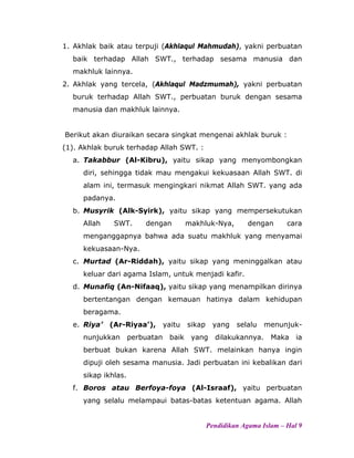 1. Akhlak baik atau terpuji (Akhlaqul Mahmudah), yakni perbuatan
baik terhadap Allah SWT., terhadap sesama manusia dan
makhluk lainnya.
2. Akhlak yang tercela, (Akhlaqul Madzmumah), yakni perbuatan
buruk terhadap Allah SWT., perbuatan buruk dengan sesama
manusia dan makhluk lainnya.
Berikut akan diuraikan secara singkat mengenai akhlak buruk :
(1). Akhlak buruk terhadap Allah SWT. :
a. Takabbur (Al-Kibru), yaitu sikap yang menyombongkan
diri, sehingga tidak mau mengakui kekuasaan Allah SWT. di
alam ini, termasuk mengingkari nikmat Allah SWT. yang ada
padanya.
b. Musyrik (Alk-Syirk), yaitu sikap yang mempersekutukan
Allah SWT. dengan makhluk-Nya, dengan cara
menganggapnya bahwa ada suatu makhluk yang menyamai
kekuasaan-Nya.
c. Murtad (Ar-Riddah), yaitu sikap yang meninggalkan atau
keluar dari agama Islam, untuk menjadi kafir.
d. Munafiq (An-Nifaaq), yaitu sikap yang menampilkan dirinya
bertentangan dengan kemauan hatinya dalam kehidupan
beragama.
e. Riya’ (Ar-Riyaa’), yaitu sikap yang selalu menunjuk-
nunjukkan perbuatan baik yang dilakukannya. Maka ia
berbuat bukan karena Allah SWT. melainkan hanya ingin
dipuji oleh sesama manusia. Jadi perbuatan ini kebalikan dari
sikap ikhlas.
f. Boros atau Berfoya-foya (Al-Israaf), yaitu perbuatan
yang selalu melampaui batas-batas ketentuan agama. Allah
Pendidikan Agama Islam – Hal 9
 