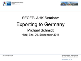 SECEP- AHK Seminar:
                     Exporting to Germany
                           Michael Schmidt
                       Hotel Zira, 20. September 2011




20. September 2011                                      Michael Schmidt, Delegation der
                                                        Deutschen Wirtschaft in Serbien

                                                        http://serbien.ahk.de
 