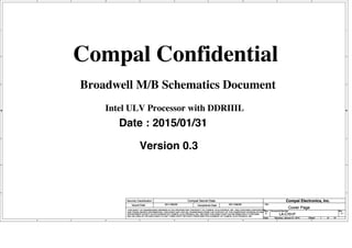 A
A
B
B
C
C
D
D
E
E
1 1
2 2
3 3
4 4
Intel ULV Processor with DDRIIIL
Broadwell M/B Schematics Document
Compal Confidential
Date : 2015/01/31
Version 0.3
Title
Size Document Number Rev
Date: Sheet of
Security Classification Compal Secret Data
THIS SHEET OF ENGINEERING DRAWING IS THE PROPRIETARY PROPERTY OF COMPAL ELECTRONICS, INC. AND CONTAINS CONFIDENTIAL
AND TRADE SECRET INFORMATION. THIS SHEET MAY NOT BE TRANSFERED FROM THE CUSTODY OF THE COMPETENT DIVISION OF R&D
DEPARTMENT EXCEPT AS AUTHORIZED BY COMPAL ELECTRONICS, INC. NEITHER THIS SHEET NOR THE INFORMATION IT CONTAINS
MAY BE USED BY OR DISCLOSED TO ANY THIRD PARTY WITHOUT PRIOR WRITTEN CONSENT OF COMPAL ELECTRONICS, INC.
Issued Date Deciphered Date
LA-C701P 0.1
Cover Page
B
1 61
Saturday, January 31, 2015
2011/06/29 2011/06/29
Compal Electronics, Inc.
Title
Size Document Number Rev
Date: Sheet of
Security Classification Compal Secret Data
THIS SHEET OF ENGINEERING DRAWING IS THE PROPRIETARY PROPERTY OF COMPAL ELECTRONICS, INC. AND CONTAINS CONFIDENTIAL
AND TRADE SECRET INFORMATION. THIS SHEET MAY NOT BE TRANSFERED FROM THE CUSTODY OF THE COMPETENT DIVISION OF R&D
DEPARTMENT EXCEPT AS AUTHORIZED BY COMPAL ELECTRONICS, INC. NEITHER THIS SHEET NOR THE INFORMATION IT CONTAINS
MAY BE USED BY OR DISCLOSED TO ANY THIRD PARTY WITHOUT PRIOR WRITTEN CONSENT OF COMPAL ELECTRONICS, INC.
Issued Date Deciphered Date
LA-C701P 0.1
Cover Page
B
1 61
Saturday, January 31, 2015
2011/06/29 2011/06/29
Compal Electronics, Inc.
Title
Size Document Number Rev
Date: Sheet of
Security Classification Compal Secret Data
THIS SHEET OF ENGINEERING DRAWING IS THE PROPRIETARY PROPERTY OF COMPAL ELECTRONICS, INC. AND CONTAINS CONFIDENTIAL
AND TRADE SECRET INFORMATION. THIS SHEET MAY NOT BE TRANSFERED FROM THE CUSTODY OF THE COMPETENT DIVISION OF R&D
DEPARTMENT EXCEPT AS AUTHORIZED BY COMPAL ELECTRONICS, INC. NEITHER THIS SHEET NOR THE INFORMATION IT CONTAINS
MAY BE USED BY OR DISCLOSED TO ANY THIRD PARTY WITHOUT PRIOR WRITTEN CONSENT OF COMPAL ELECTRONICS, INC.
Issued Date Deciphered Date
LA-C701P 0.1
Cover Page
B
1 61
Saturday, January 31, 2015
2011/06/29 2011/06/29
Compal Electronics, Inc.
 