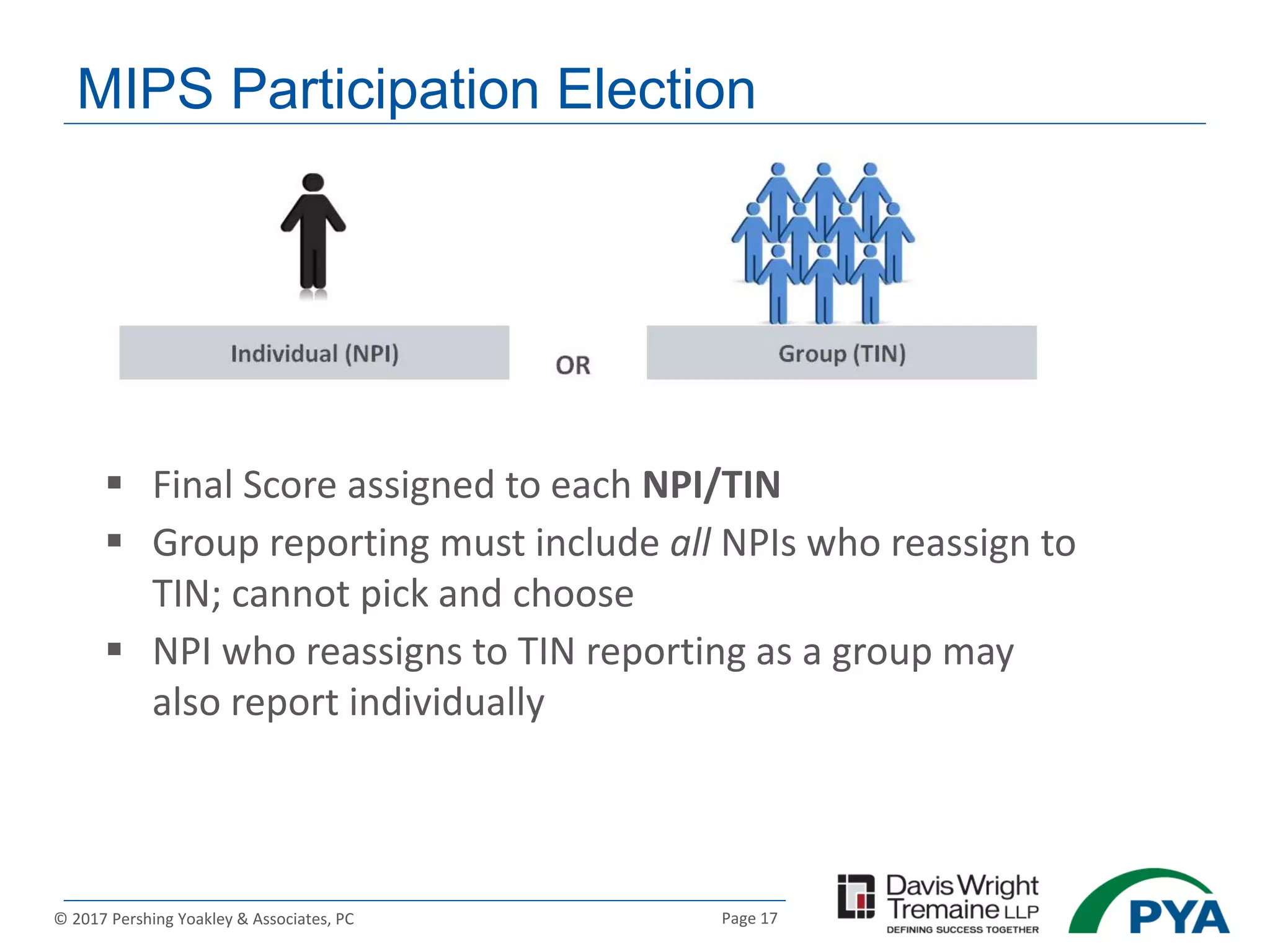 Page 17© 2017 Pershing Yoakley & Associates, PC
MIPS Participation Election
 Final Score assigned to each NPI/TIN
 Group reporting must include all NPIs who reassign to
TIN; cannot pick and choose
 NPI who reassigns to TIN reporting as a group may
also report individually
 