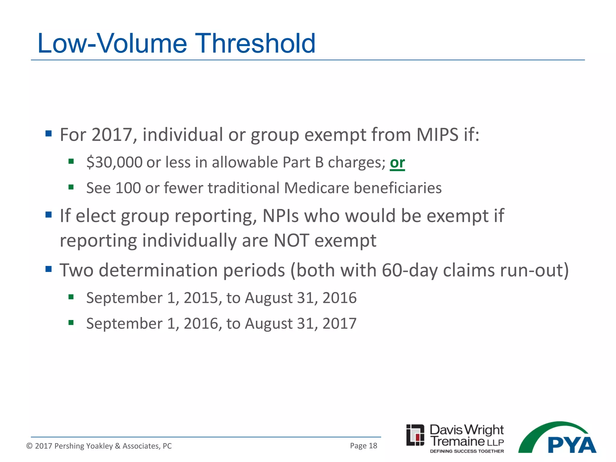 Page 18© 2017 Pershing Yoakley & Associates, PC
Low-Volume Threshold
 For 2017, individual or group exempt from MIPS if:
 $30,000 or less in allowable Part B charges; or
 See 100 or fewer traditional Medicare beneficiaries
 If elect group reporting, NPIs who would be exempt if
reporting individually are NOT exempt
 Two determination periods (both with 60-day claims run-out)
 September 1, 2015, to August 31, 2016
 September 1, 2016, to August 31, 2017
 