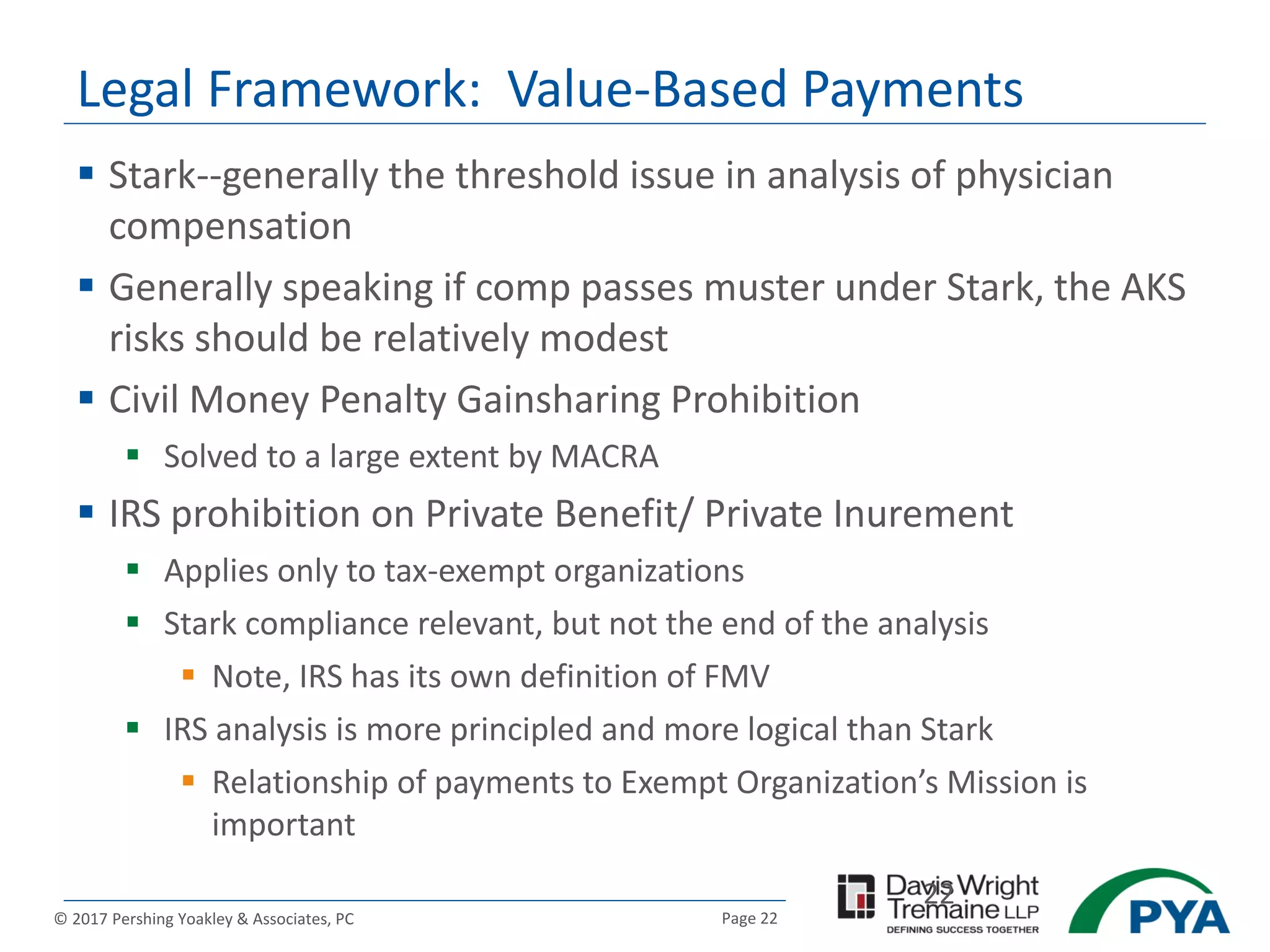Page 22© 2017 Pershing Yoakley & Associates, PC
Legal Framework: Value-Based Payments
 Stark--generally the threshold issue in analysis of physician
compensation
 Generally speaking if comp passes muster under Stark, the AKS
risks should be relatively modest
 Civil Money Penalty Gainsharing Prohibition
 Solved to a large extent by MACRA
 IRS prohibition on Private Benefit/ Private Inurement
 Applies only to tax-exempt organizations
 Stark compliance relevant, but not the end of the analysis
 Note, IRS has its own definition of FMV
 IRS analysis is more principled and more logical than Stark
 Relationship of payments to Exempt Organization’s Mission is
important
22
 