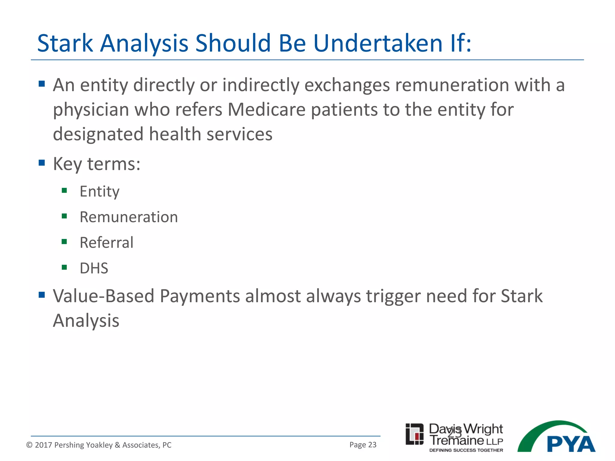 Page 23© 2017 Pershing Yoakley & Associates, PC
Stark Analysis Should Be Undertaken If:
 An entity directly or indirectly exchanges remuneration with a
physician who refers Medicare patients to the entity for
designated health services
 Key terms:
 Entity
 Remuneration
 Referral
 DHS
 Value-Based Payments almost always trigger need for Stark
Analysis
23
 