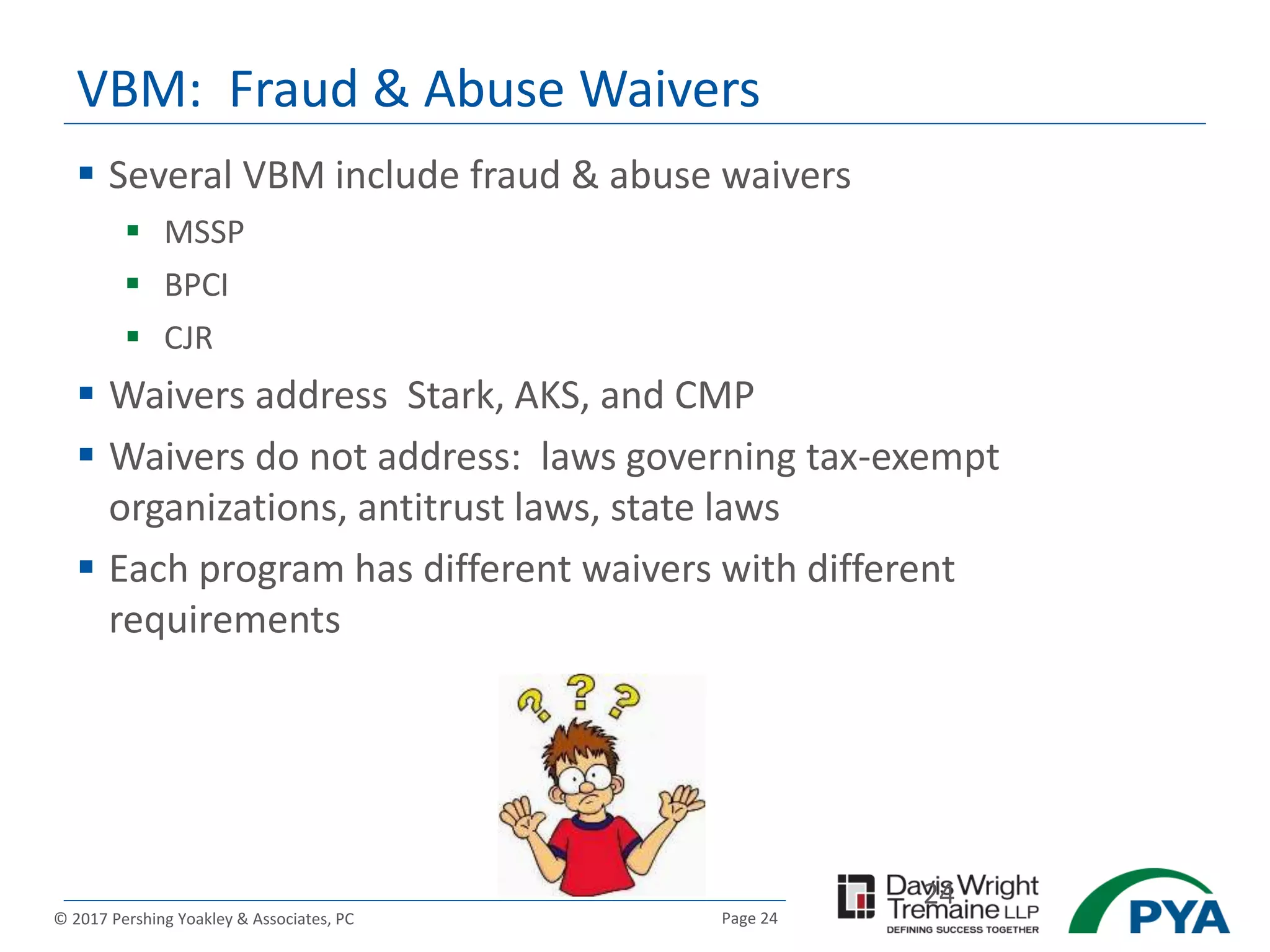 Page 24© 2017 Pershing Yoakley & Associates, PC
VBM: Fraud & Abuse Waivers
 Several VBM include fraud & abuse waivers
 MSSP
 BPCI
 CJR
 Waivers address Stark, AKS, and CMP
 Waivers do not address: laws governing tax-exempt
organizations, antitrust laws, state laws
 Each program has different waivers with different
requirements
24
 