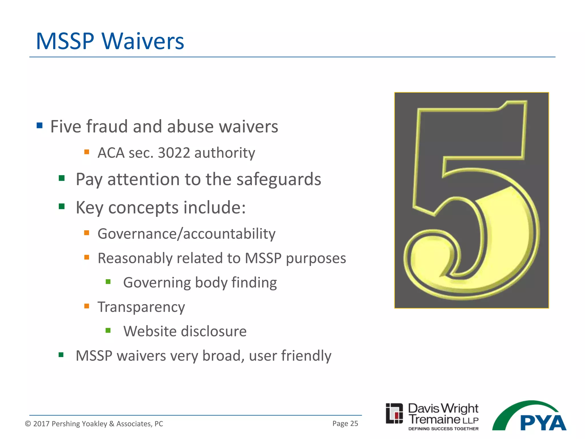 Page 25© 2017 Pershing Yoakley & Associates, PC
MSSP Waivers
 Five fraud and abuse waivers
 ACA sec. 3022 authority
 Pay attention to the safeguards
 Key concepts include:
 Governance/accountability
 Reasonably related to MSSP purposes
 Governing body finding
 Transparency
 Website disclosure
 MSSP waivers very broad, user friendly
 