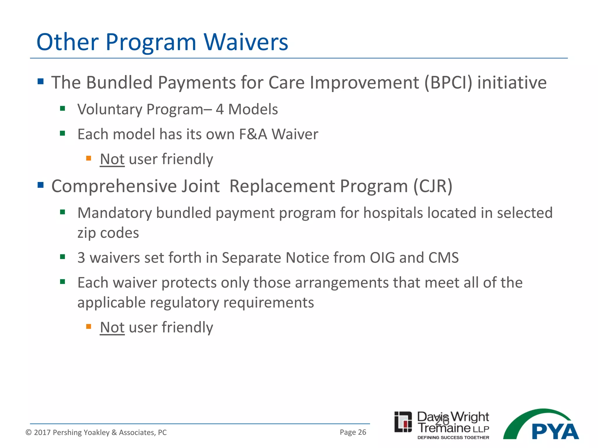 Page 26© 2017 Pershing Yoakley & Associates, PC
Other Program Waivers
26
 The Bundled Payments for Care Improvement (BPCI) initiative
 Voluntary Program– 4 Models
 Each model has its own F&A Waiver
 Not user friendly
 Comprehensive Joint Replacement Program (CJR)
 Mandatory bundled payment program for hospitals located in selected
zip codes
 3 waivers set forth in Separate Notice from OIG and CMS
 Each waiver protects only those arrangements that meet all of the
applicable regulatory requirements
 Not user friendly
 
