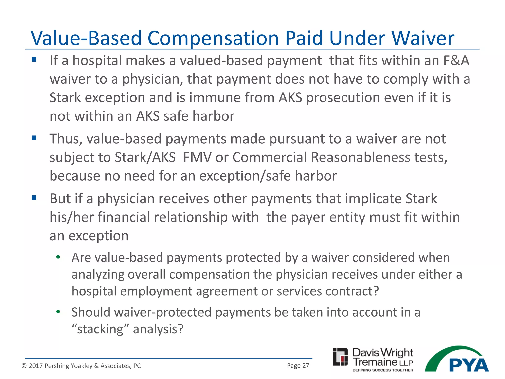Page 27© 2017 Pershing Yoakley & Associates, PC
 If a hospital makes a valued-based payment that fits within an F&A
waiver to a physician, that payment does not have to comply with a
Stark exception and is immune from AKS prosecution even if it is
not within an AKS safe harbor
 Thus, value-based payments made pursuant to a waiver are not
subject to Stark/AKS FMV or Commercial Reasonableness tests,
because no need for an exception/safe harbor
 But if a physician receives other payments that implicate Stark
his/her financial relationship with the payer entity must fit within
an exception
• Are value-based payments protected by a waiver considered when
analyzing overall compensation the physician receives under either a
hospital employment agreement or services contract?
• Should waiver-protected payments be taken into account in a
“stacking” analysis?
Value-Based Compensation Paid Under Waiver
 