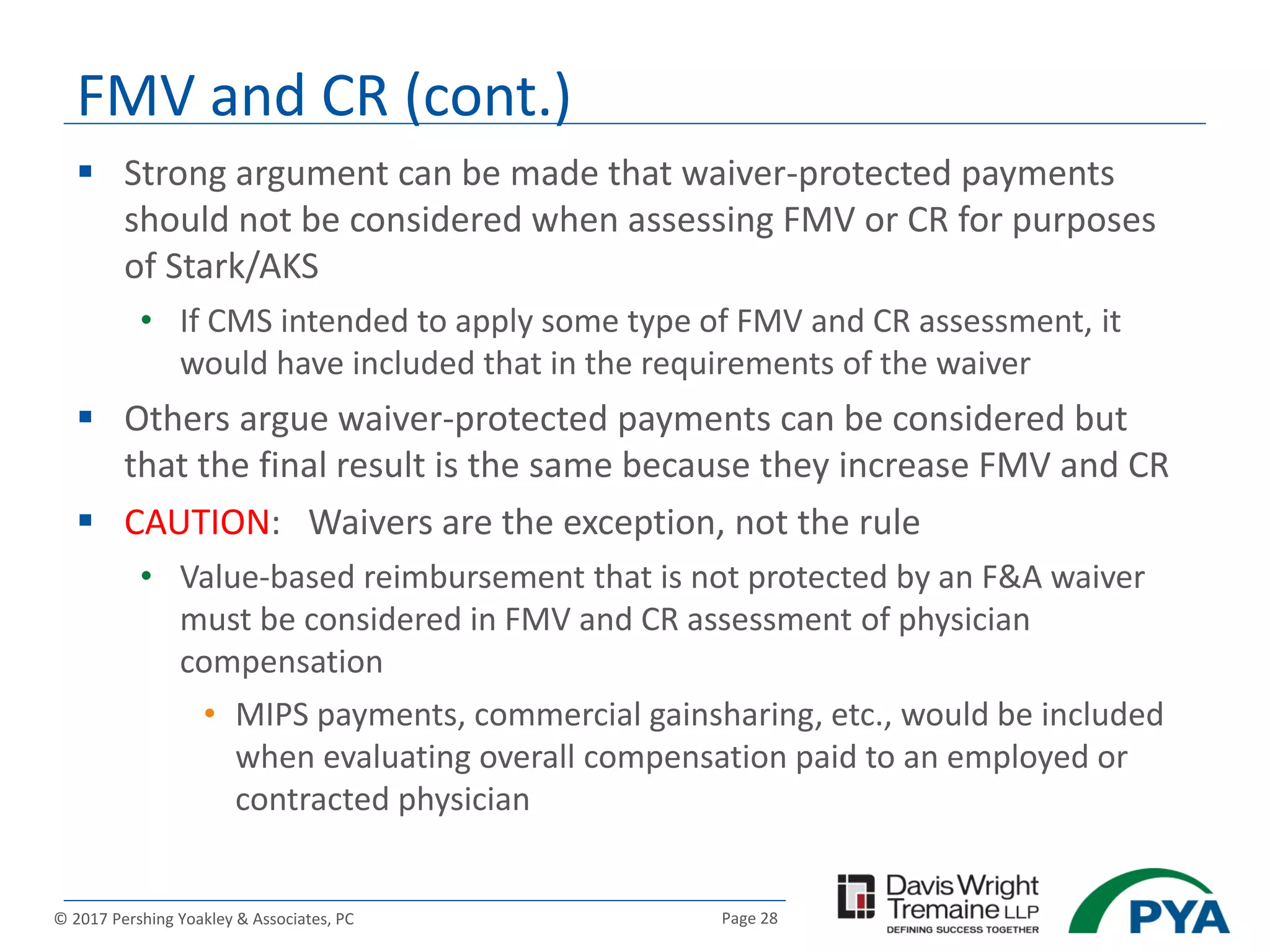 Page 28© 2017 Pershing Yoakley & Associates, PC
 Strong argument can be made that waiver-protected payments
should not be considered when assessing FMV or CR for purposes
of Stark/AKS
• If CMS intended to apply some type of FMV and CR assessment, it
would have included that in the requirements of the waiver
 Others argue waiver-protected payments can be considered but
that the final result is the same because they increase FMV and CR
 CAUTION: Waivers are the exception, not the rule
• Value-based reimbursement that is not protected by an F&A waiver
must be considered in FMV and CR assessment of physician
compensation
• MIPS payments, commercial gainsharing, etc., would be included
when evaluating overall compensation paid to an employed or
contracted physician
FMV and CR (cont.)
 