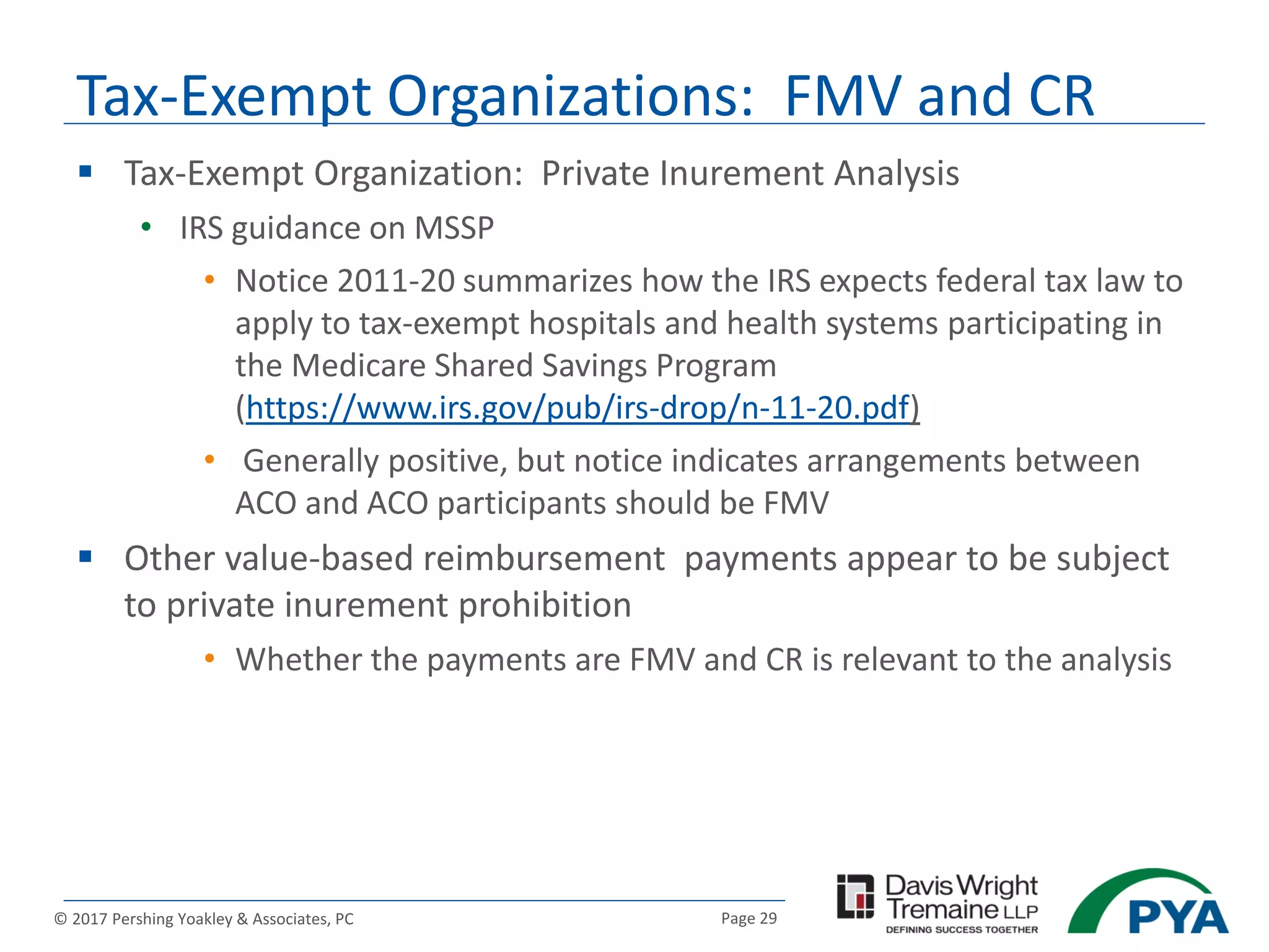 Page 29© 2017 Pershing Yoakley & Associates, PC
 Tax-Exempt Organization: Private Inurement Analysis
• IRS guidance on MSSP
• Notice 2011-20 summarizes how the IRS expects federal tax law to
apply to tax-exempt hospitals and health systems participating in
the Medicare Shared Savings Program
(https://www.irs.gov/pub/irs-drop/n-11-20.pdf)
• Generally positive, but notice indicates arrangements between
ACO and ACO participants should be FMV
 Other value-based reimbursement payments appear to be subject
to private inurement prohibition
• Whether the payments are FMV and CR is relevant to the analysis
Tax-Exempt Organizations: FMV and CR
 