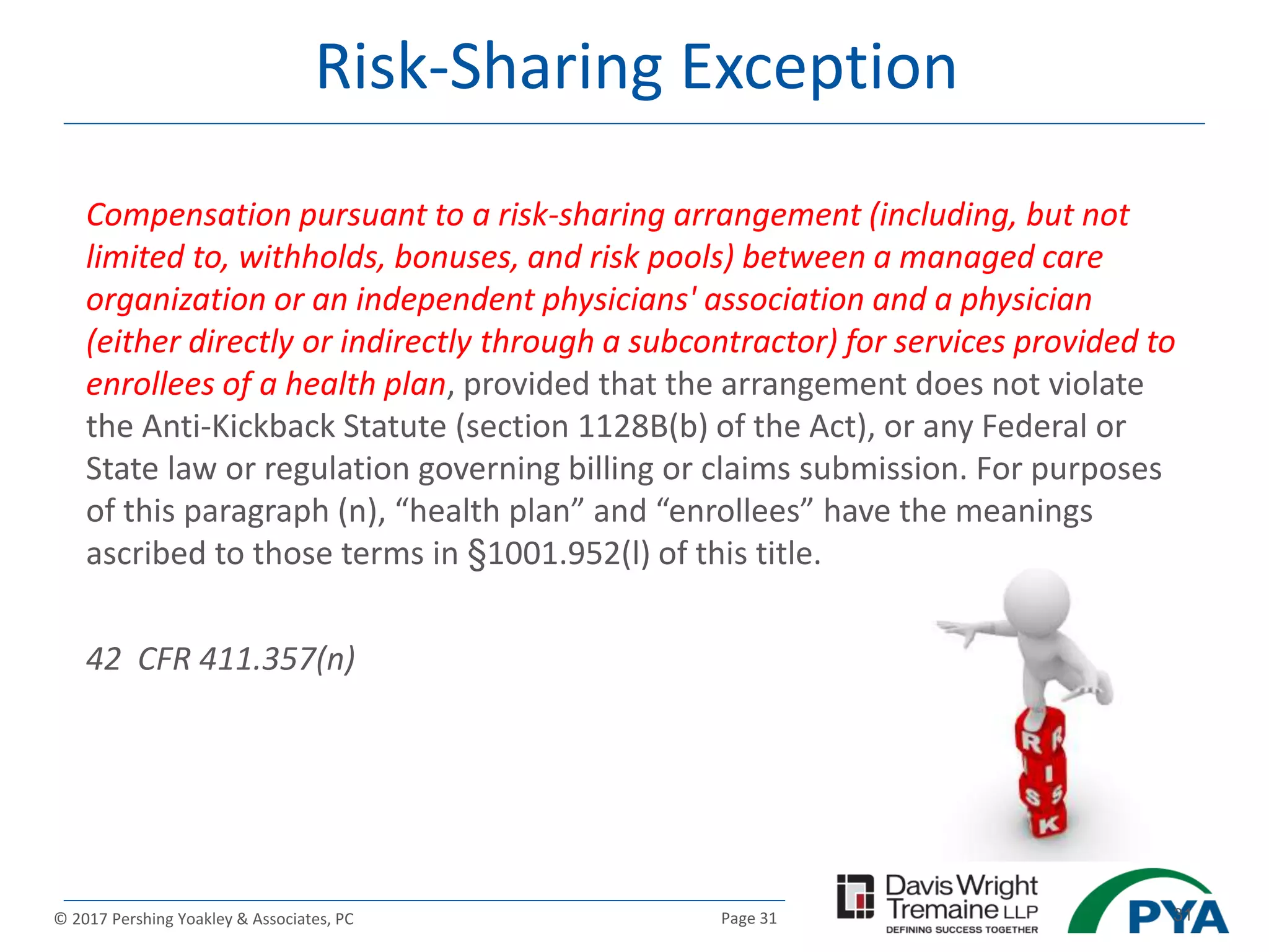Page 31© 2017 Pershing Yoakley & Associates, PC 31
Risk-Sharing Exception
Compensation pursuant to a risk-sharing arrangement (including, but not
limited to, withholds, bonuses, and risk pools) between a managed care
organization or an independent physicians' association and a physician
(either directly or indirectly through a subcontractor) for services provided to
enrollees of a health plan, provided that the arrangement does not violate
the Anti-Kickback Statute (section 1128B(b) of the Act), or any Federal or
State law or regulation governing billing or claims submission. For purposes
of this paragraph (n), “health plan” and “enrollees” have the meanings
ascribed to those terms in §1001.952(l) of this title.
42 CFR 411.357(n)
 