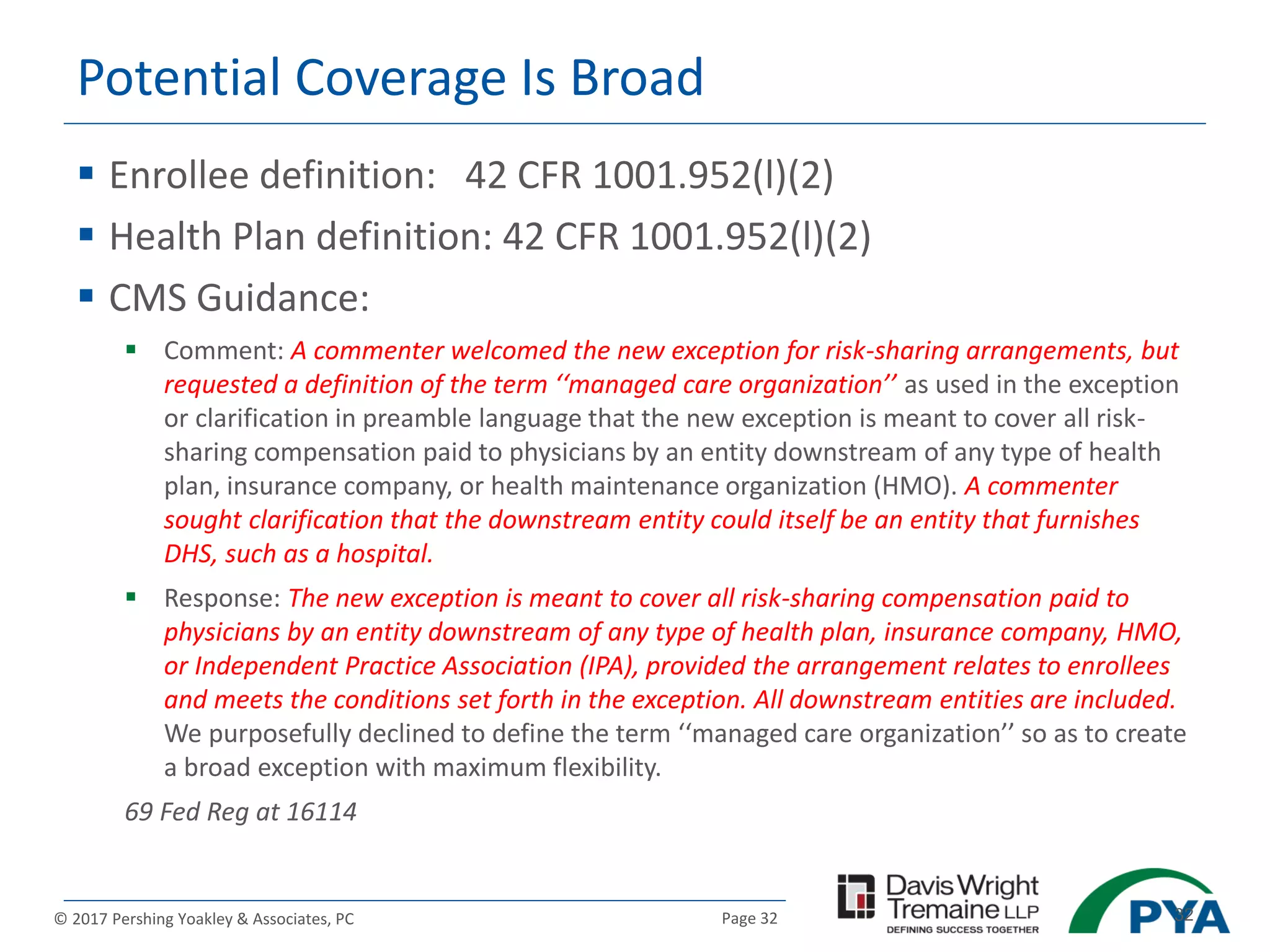 Page 32© 2017 Pershing Yoakley & Associates, PC 32
Potential Coverage Is Broad
 Enrollee definition: 42 CFR 1001.952(l)(2)
 Health Plan definition: 42 CFR 1001.952(l)(2)
 CMS Guidance:
 Comment: A commenter welcomed the new exception for risk-sharing arrangements, but
requested a definition of the term ‘‘managed care organization’’ as used in the exception
or clarification in preamble language that the new exception is meant to cover all risk-
sharing compensation paid to physicians by an entity downstream of any type of health
plan, insurance company, or health maintenance organization (HMO). A commenter
sought clarification that the downstream entity could itself be an entity that furnishes
DHS, such as a hospital.
 Response: The new exception is meant to cover all risk-sharing compensation paid to
physicians by an entity downstream of any type of health plan, insurance company, HMO,
or Independent Practice Association (IPA), provided the arrangement relates to enrollees
and meets the conditions set forth in the exception. All downstream entities are included.
We purposefully declined to define the term ‘‘managed care organization’’ so as to create
a broad exception with maximum flexibility.
69 Fed Reg at 16114
 