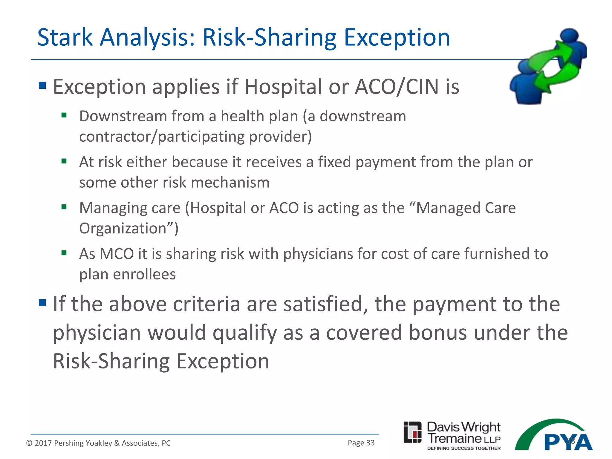 Page 33© 2017 Pershing Yoakley & Associates, PC 33
Stark Analysis: Risk-Sharing Exception
 Exception applies if Hospital or ACO/CIN is
 Downstream from a health plan (a downstream
contractor/participating provider)
 At risk either because it receives a fixed payment from the plan or
some other risk mechanism
 Managing care (Hospital or ACO is acting as the “Managed Care
Organization”)
 As MCO it is sharing risk with physicians for cost of care furnished to
plan enrollees
 If the above criteria are satisfied, the payment to the
physician would qualify as a covered bonus under the
Risk-Sharing Exception
 