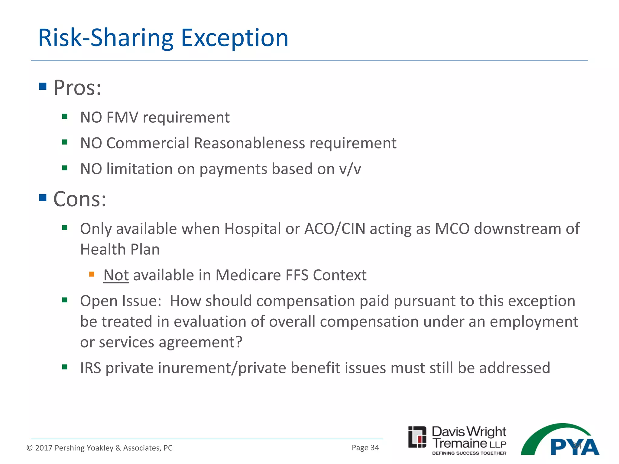 Page 34© 2017 Pershing Yoakley & Associates, PC 34
Risk-Sharing Exception
 Pros:
 NO FMV requirement
 NO Commercial Reasonableness requirement
 NO limitation on payments based on v/v
 Cons:
 Only available when Hospital or ACO/CIN acting as MCO downstream of
Health Plan
 Not available in Medicare FFS Context
 Open Issue: How should compensation paid pursuant to this exception
be treated in evaluation of overall compensation under an employment
or services agreement?
 IRS private inurement/private benefit issues must still be addressed
 
