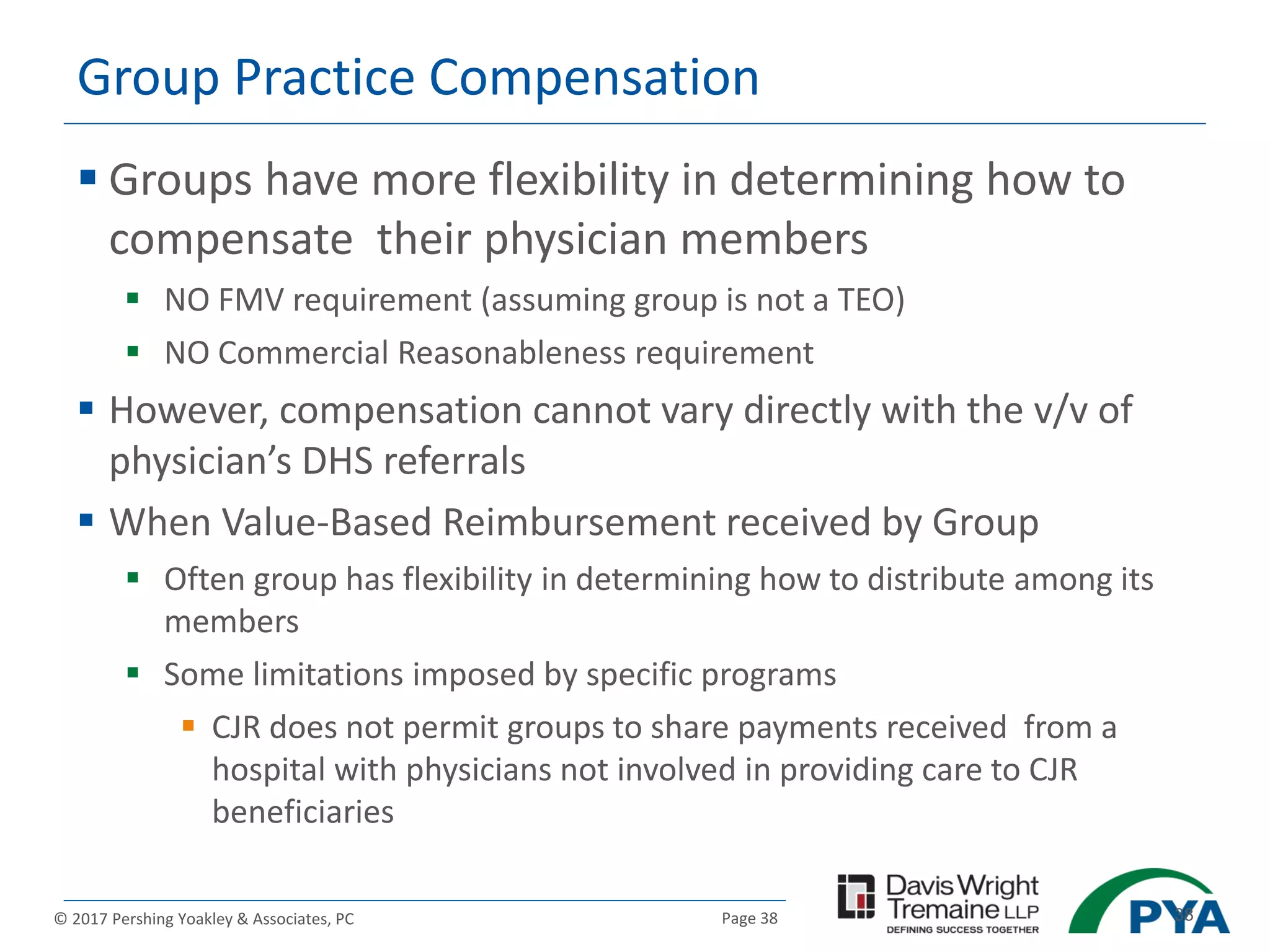 Page 38© 2017 Pershing Yoakley & Associates, PC 38
Group Practice Compensation
 Groups have more flexibility in determining how to
compensate their physician members
 NO FMV requirement (assuming group is not a TEO)
 NO Commercial Reasonableness requirement
 However, compensation cannot vary directly with the v/v of
physician’s DHS referrals
 When Value-Based Reimbursement received by Group
 Often group has flexibility in determining how to distribute among its
members
 Some limitations imposed by specific programs
 CJR does not permit groups to share payments received from a
hospital with physicians not involved in providing care to CJR
beneficiaries
 