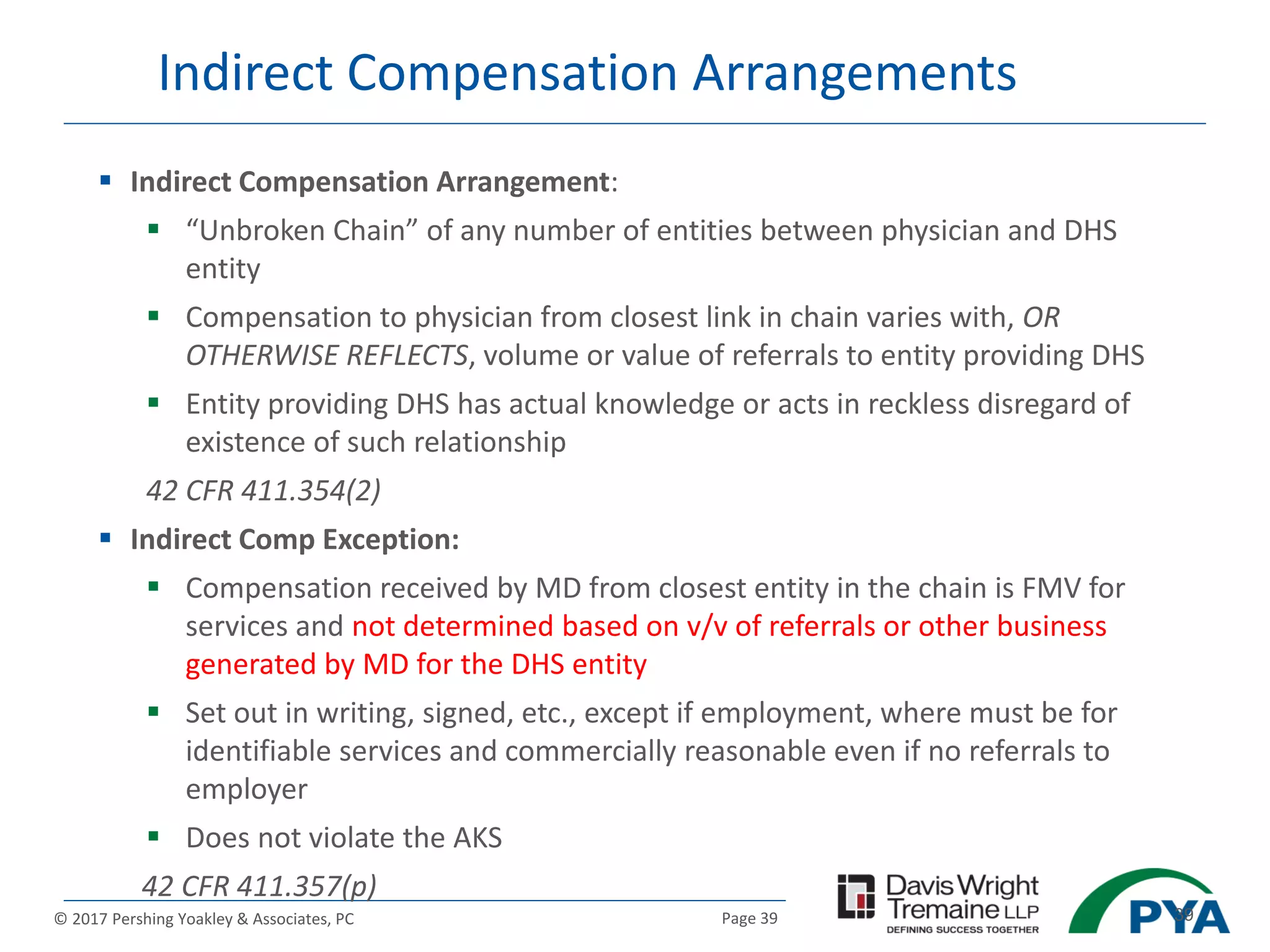 Page 39© 2017 Pershing Yoakley & Associates, PC 39
Indirect Compensation Arrangements
 Indirect Compensation Arrangement:
 “Unbroken Chain” of any number of entities between physician and DHS
entity
 Compensation to physician from closest link in chain varies with, OR
OTHERWISE REFLECTS, volume or value of referrals to entity providing DHS
 Entity providing DHS has actual knowledge or acts in reckless disregard of
existence of such relationship
42 CFR 411.354(2)
 Indirect Comp Exception:
 Compensation received by MD from closest entity in the chain is FMV for
services and not determined based on v/v of referrals or other business
generated by MD for the DHS entity
 Set out in writing, signed, etc., except if employment, where must be for
identifiable services and commercially reasonable even if no referrals to
employer
 Does not violate the AKS
42 CFR 411.357(p)
 