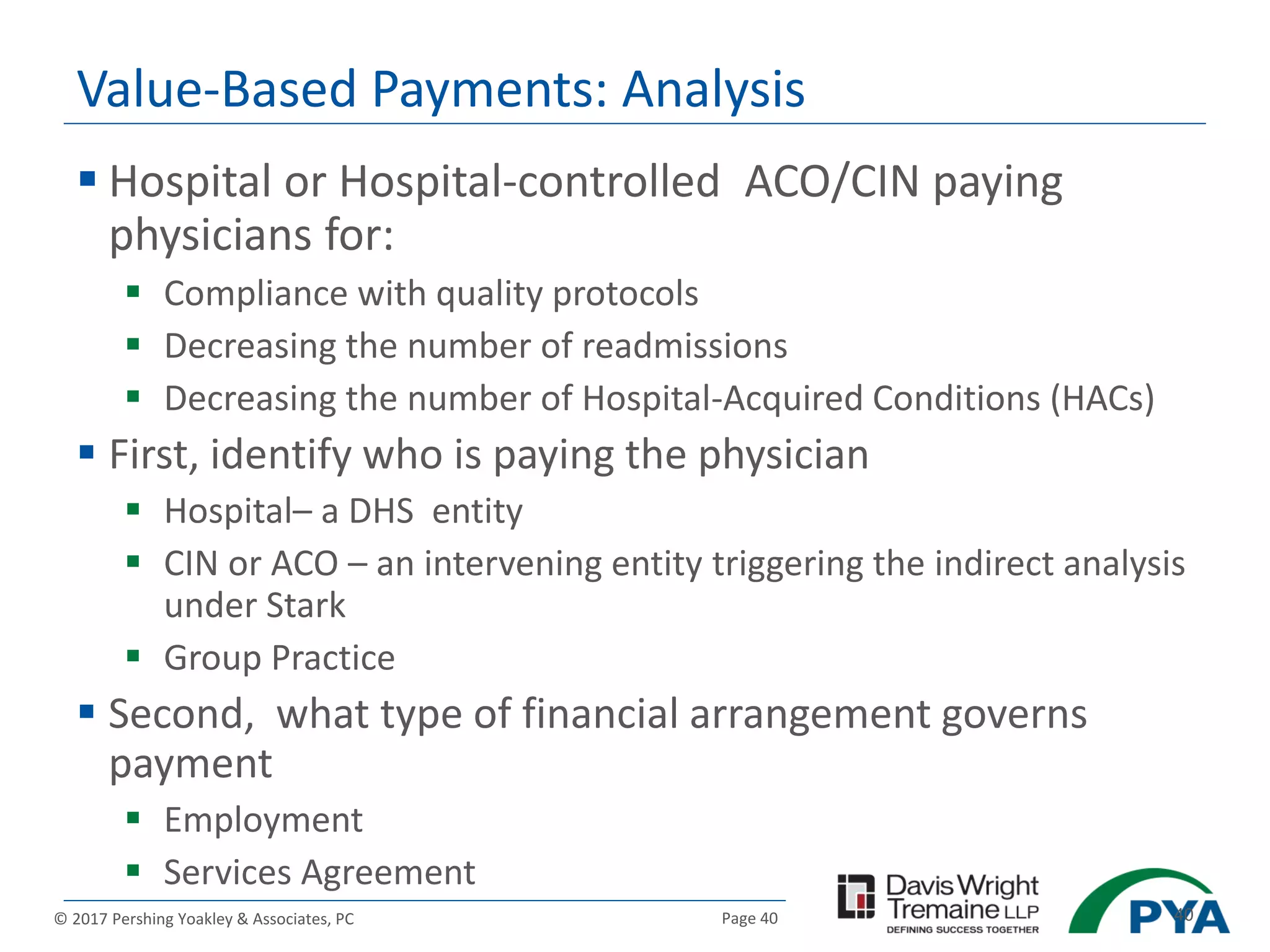 Page 40© 2017 Pershing Yoakley & Associates, PC 40
Value-Based Payments: Analysis
 Hospital or Hospital-controlled ACO/CIN paying
physicians for:
 Compliance with quality protocols
 Decreasing the number of readmissions
 Decreasing the number of Hospital-Acquired Conditions (HACs)
 First, identify who is paying the physician
 Hospital– a DHS entity
 CIN or ACO – an intervening entity triggering the indirect analysis
under Stark
 Group Practice
 Second, what type of financial arrangement governs
payment
 Employment
 Services Agreement
 