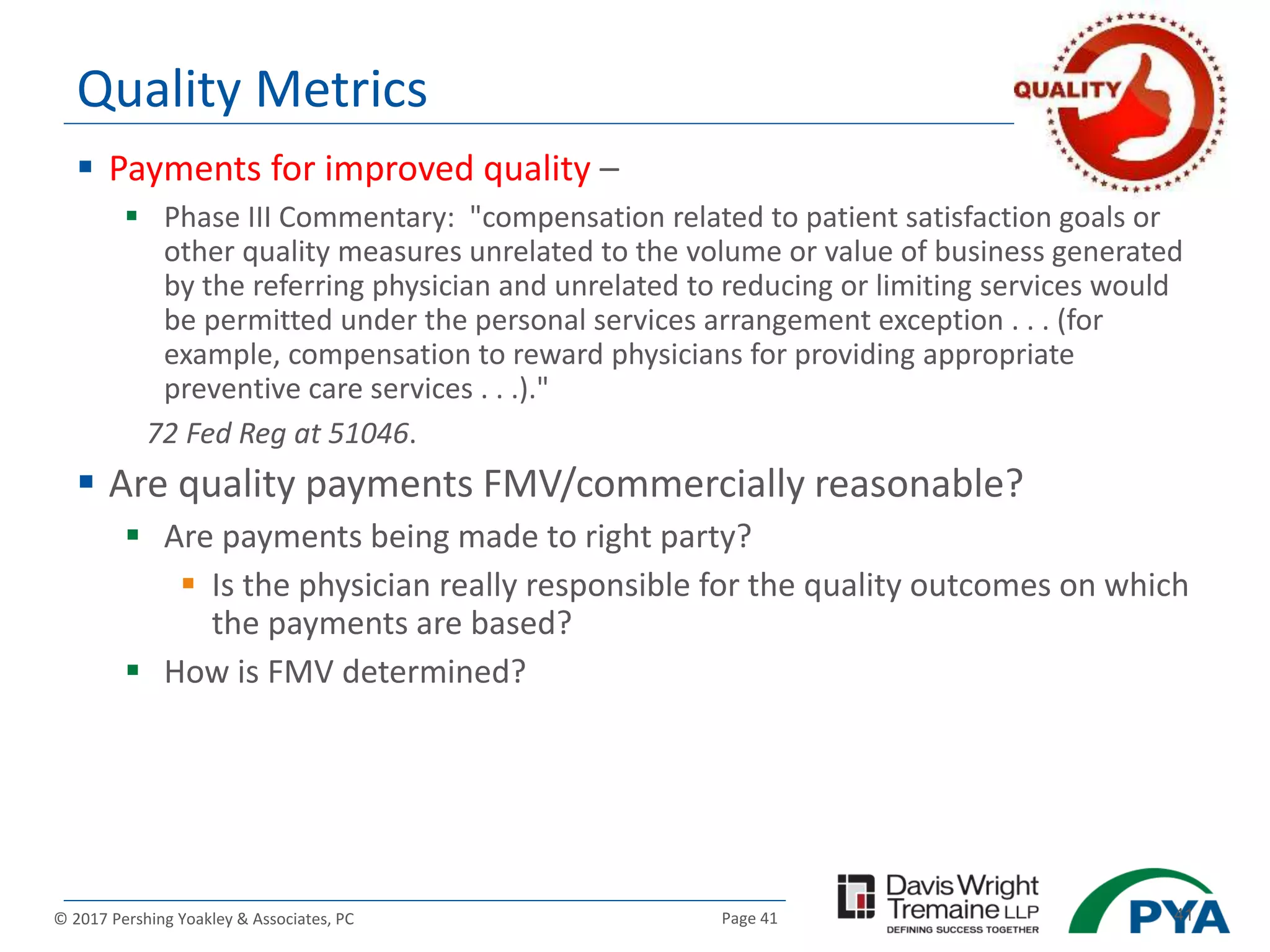 Page 41© 2017 Pershing Yoakley & Associates, PC 41
Quality Metrics
 Payments for improved quality –
 Phase III Commentary: "compensation related to patient satisfaction goals or
other quality measures unrelated to the volume or value of business generated
by the referring physician and unrelated to reducing or limiting services would
be permitted under the personal services arrangement exception . . . (for
example, compensation to reward physicians for providing appropriate
preventive care services . . .)."
72 Fed Reg at 51046.
 Are quality payments FMV/commercially reasonable?
 Are payments being made to right party?
 Is the physician really responsible for the quality outcomes on which
the payments are based?
 How is FMV determined?
 
