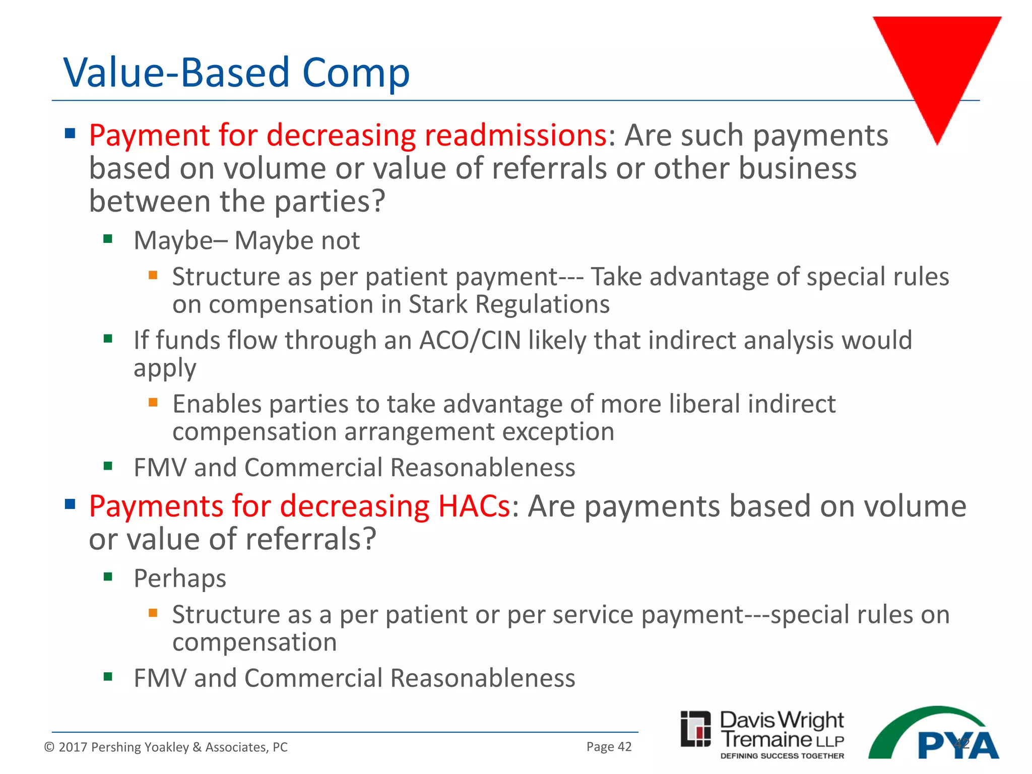 Page 42© 2017 Pershing Yoakley & Associates, PC 42
Value-Based Comp
 Payment for decreasing readmissions: Are such payments
based on volume or value of referrals or other business
between the parties?
 Maybe– Maybe not
 Structure as per patient payment--- Take advantage of special rules
on compensation in Stark Regulations
 If funds flow through an ACO/CIN likely that indirect analysis would
apply
 Enables parties to take advantage of more liberal indirect
compensation arrangement exception
 FMV and Commercial Reasonableness
 Payments for decreasing HACs: Are payments based on volume
or value of referrals?
 Perhaps
 Structure as a per patient or per service payment---special rules on
compensation
 FMV and Commercial Reasonableness
 