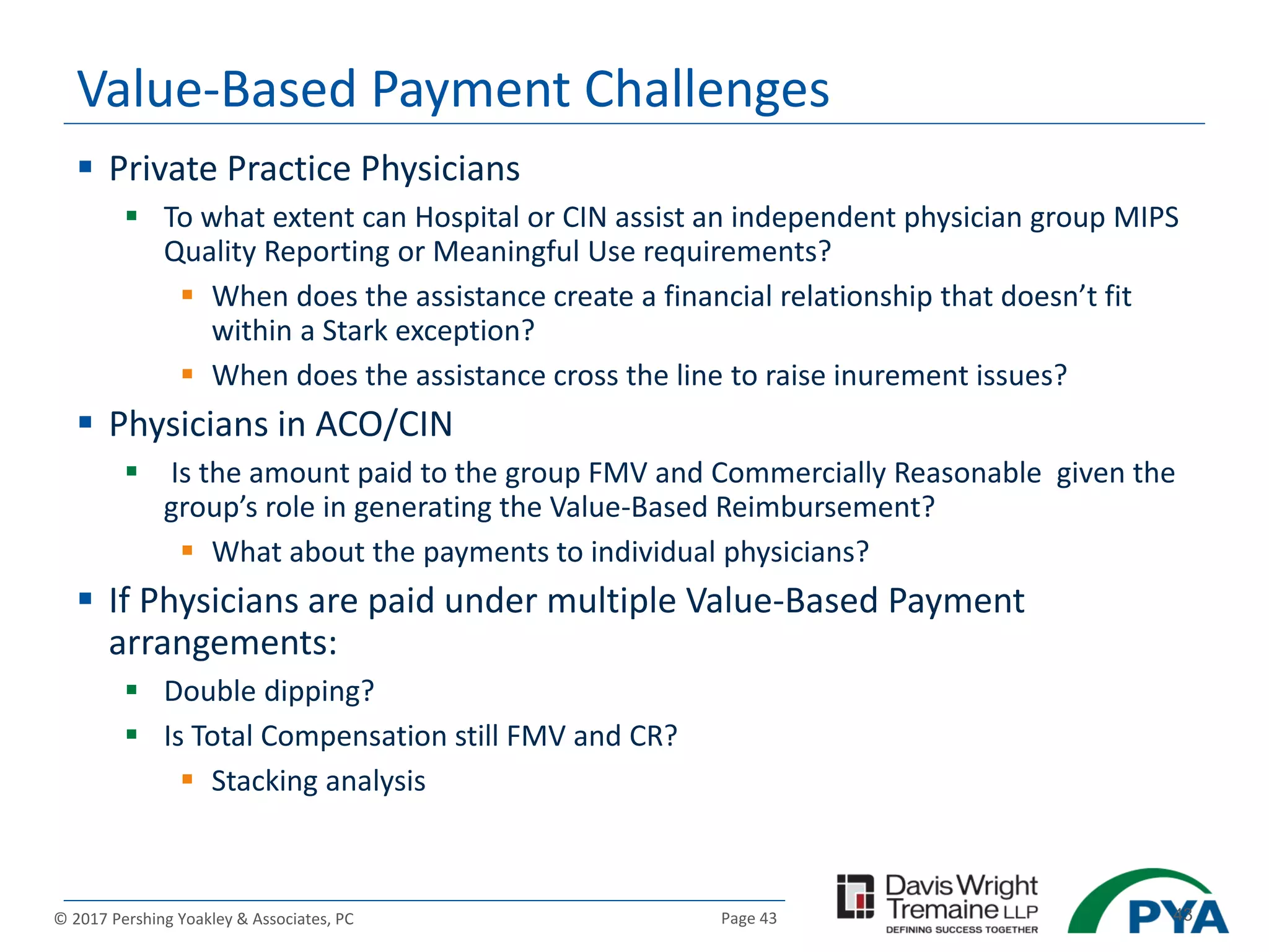 Page 43© 2017 Pershing Yoakley & Associates, PC 43
Value-Based Payment Challenges
 Private Practice Physicians
 To what extent can Hospital or CIN assist an independent physician group MIPS
Quality Reporting or Meaningful Use requirements?
 When does the assistance create a financial relationship that doesn’t fit
within a Stark exception?
 When does the assistance cross the line to raise inurement issues?
 Physicians in ACO/CIN
 Is the amount paid to the group FMV and Commercially Reasonable given the
group’s role in generating the Value-Based Reimbursement?
 What about the payments to individual physicians?
 If Physicians are paid under multiple Value-Based Payment
arrangements:
 Double dipping?
 Is Total Compensation still FMV and CR?
 Stacking analysis
 