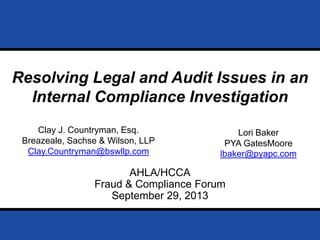 Page 0September 29, 2013
Prepared for AHLA /HCCA Fraud & Compliance Forum 2013
AHLA/HCCA
Fraud & Compliance Forum
September 29, 2013
Resolving Legal and Audit Issues in an
Internal Compliance Investigation
Clay J. Countryman, Esq.
Breazeale, Sachse & Wilson, LLP
Clay.Countryman@bswllp.com
Lori Baker
PYA GatesMoore
lbaker@pyapc.com
 