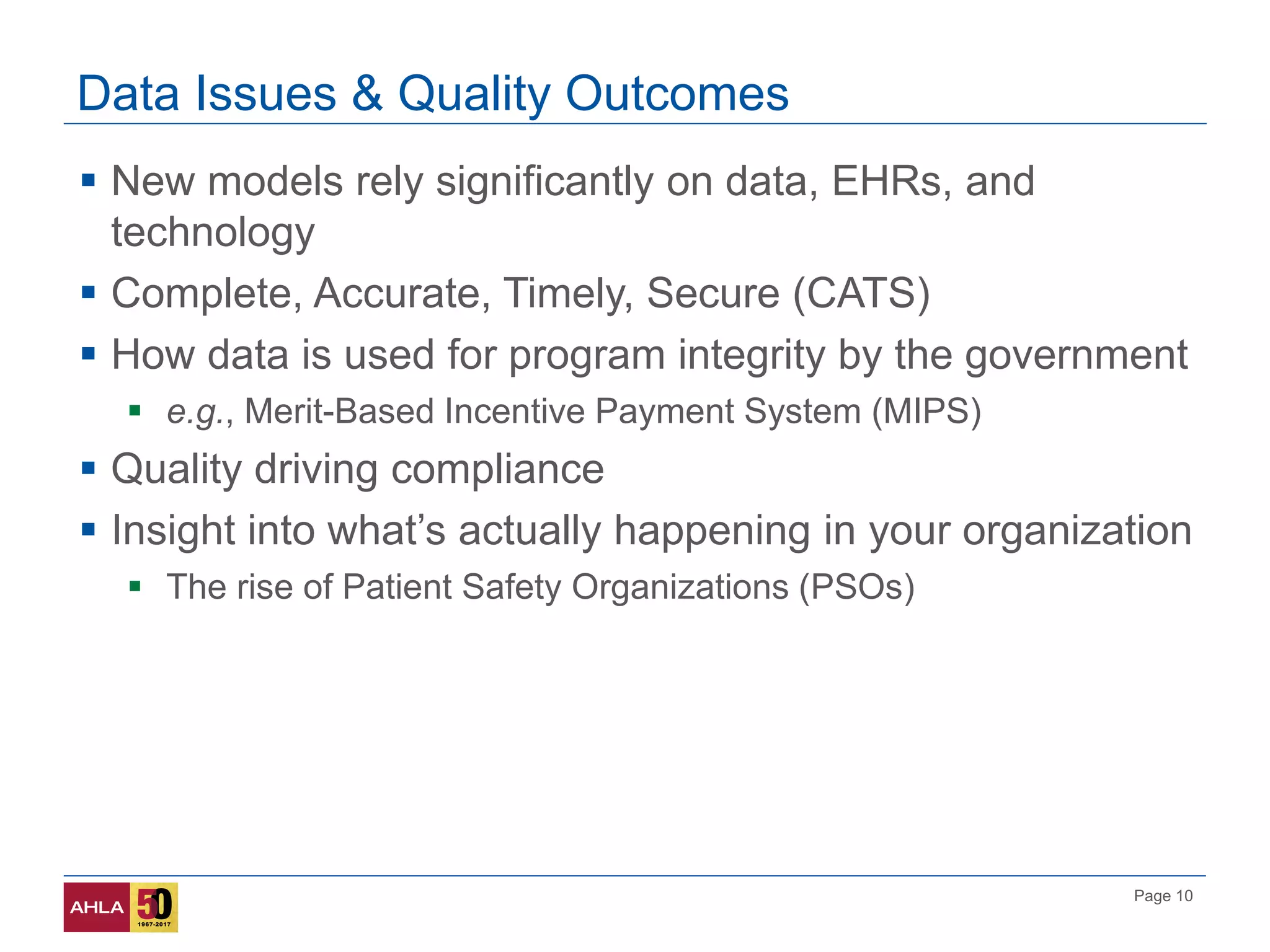 Page 10
Data Issues & Quality Outcomes
 New models rely significantly on data, EHRs, and
technology
 Complete, Accurate, Timely, Secure (CATS)
 How data is used for program integrity by the government
 e.g., Merit-Based Incentive Payment System (MIPS)
 Quality driving compliance
 Insight into what’s actually happening in your organization
 The rise of Patient Safety Organizations (PSOs)
 