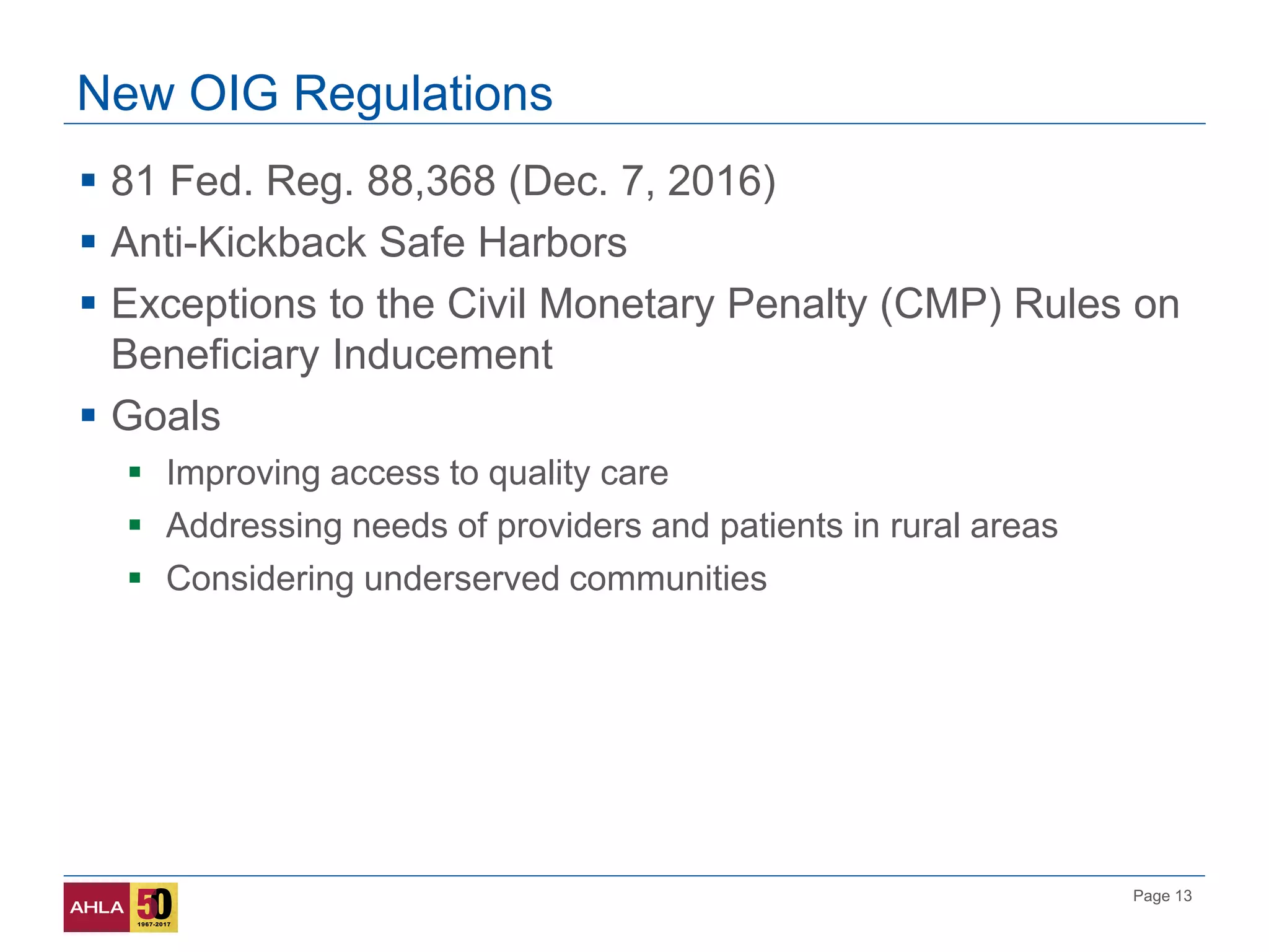 Page 13
New OIG Regulations
 81 Fed. Reg. 88,368 (Dec. 7, 2016)
 Anti-Kickback Safe Harbors
 Exceptions to the Civil Monetary Penalty (CMP) Rules on
Beneficiary Inducement
 Goals
 Improving access to quality care
 Addressing needs of providers and patients in rural areas
 Considering underserved communities
 